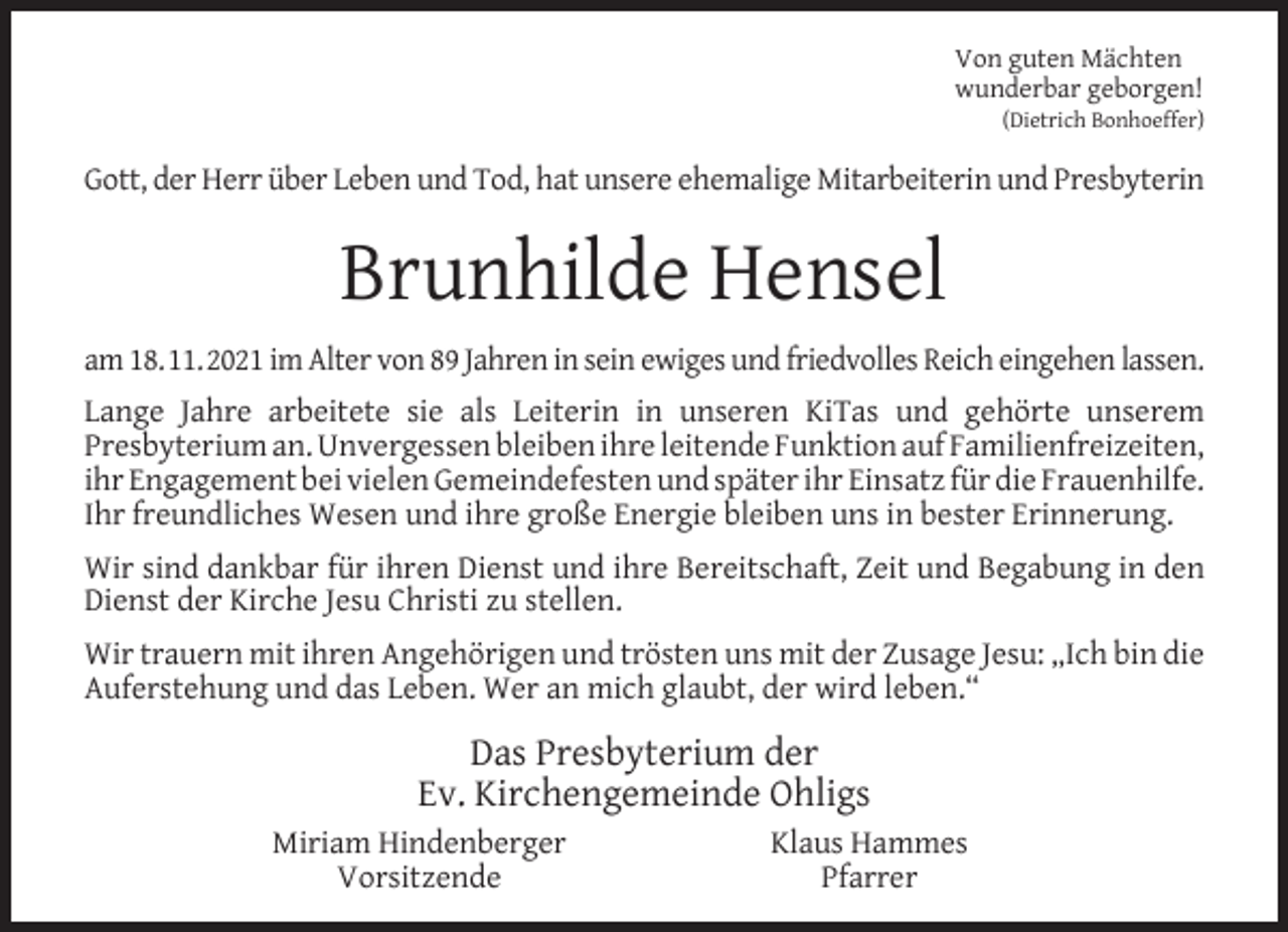 <p>Von guten Mächten<br />wunderbar geborgen!</p><p>(Dietrich Bonhoeffer)</p><p>Gott, der Herr über Leben und Tod, hat unsere ehemalige Mitarbeiterin und Presbyterin</p><p>Brunhilde Hensel<br />am 18.11.2021 im Alter von 89 Jahren in sein ewiges und friedvolles Reich eingehen lassen.<br />Lange Jahre arbeitete sie als Leiterin in unseren KiTas und gehörte unserem<br />Presbyterium an. Unvergessen bleiben ihre leitende Funktion auf Familienfreizeiten,<br />ihr Engagement bei vielen Gemeindefesten und später ihr Einsatz für die Frauenhilfe.<br />Ihr freundliches Wesen und ihre große Energie bleiben uns in bester Erinnerung.<br />Wir sind dankbar für ihren Dienst und ihre Bereitschaft, Zeit und Begabung in den<br />Dienst der Kirche Jesu Christi zu stellen.<br />Wir trauern mit ihren Angehörigen und trösten uns mit der Zusage Jesu: „Ich bin die<br />Auferstehung und das Leben. Wer an mich glaubt, der wird leben.“</p><p>Das Presbyterium der<br />Ev. Kirchengemeinde Ohligs<br />Miriam Hindenberger<br />Vorsitzende</p><p>Klaus Hammes<br />Pfarrer</p>