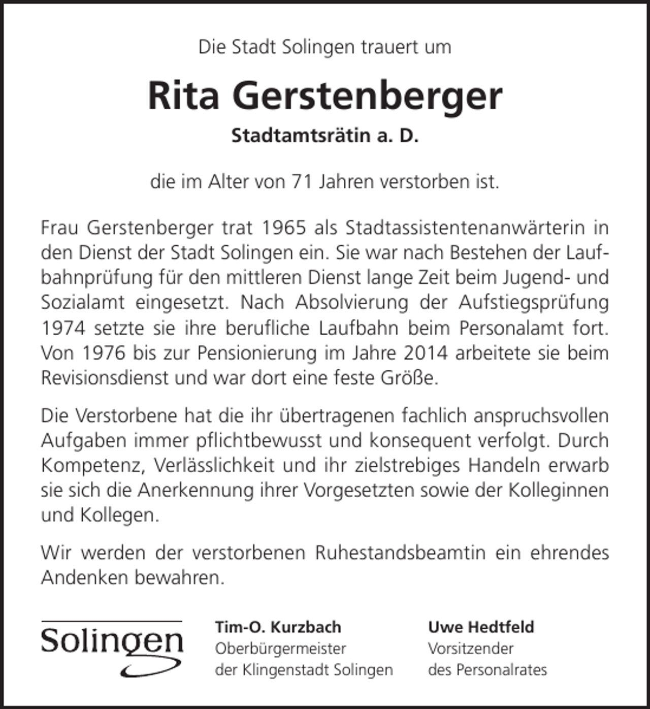 <p>Die Stadt Solingen trauert um</p><p>Rita Gerstenberger<br />Stadtamtsrätin a. D.</p><p>die im Alter von 71 Jahren verstorben ist.<br />Frau Gerstenberger trat 1965 als Stadtassistentenanwärterin in<br />den Dienst der Stadt Solingen ein. Sie war nach Bestehen der Laufbahnprüfung für den mittleren Dienst lange Zeit beim Jugend- und<br />Sozialamt eingesetzt. Nach Absolvierung der Aufstiegsprüfung<br />1974 setzte sie ihre beruﬂiche Laufbahn beim Personalamt fort.<br />Von 1976 bis zur Pensionierung im Jahre 2014 arbeitete sie beim<br />Revisionsdienst und war dort eine feste Größe.<br />Die Verstorbene hat die ihr übertragenen fachlich anspruchsvollen<br />Aufgaben immer pﬂichtbewusst und konsequent verfolgt. Durch<br />Kompetenz, Verlässlichkeit und ihr zielstrebiges Handeln erwarb<br />sie sich die Anerkennung ihrer Vorgesetzten sowie der Kolleginnen<br />und Kollegen.<br />Wir werden der verstorbenen Ruhestandsbeamtin ein ehrendes<br />Andenken bewahren.<br />Tim-O. Kurzbach<br />Oberbürgermeister<br />der Klingenstadt Solingen</p><p>Uwe Hedtfeld<br />Vorsitzender<br />des Personalrates</p>