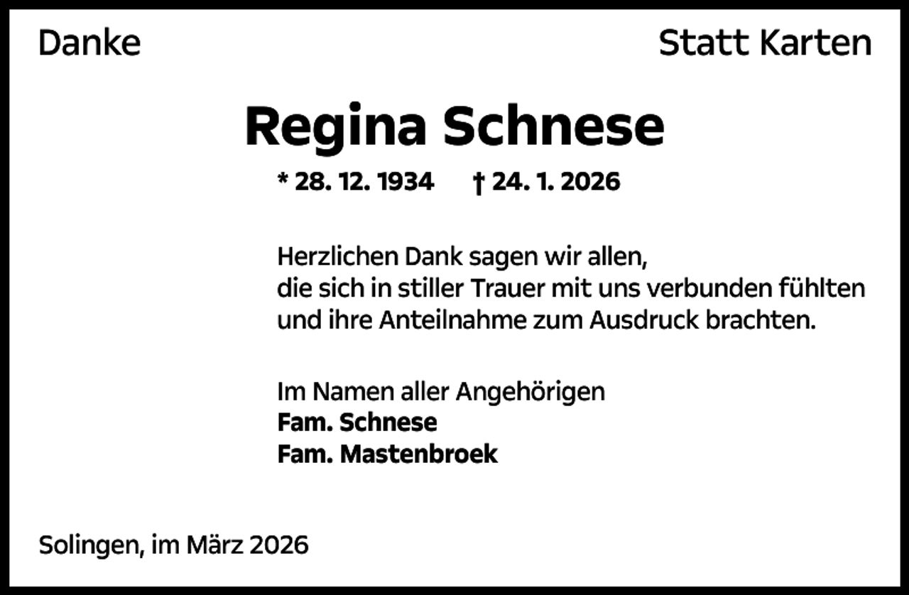 <p>Danke</p><p>Statt Karten</p><p>Regina Schnese<br />* 28. 12. 1934</p><p>† 24. 1. 2026</p><p>Herzlichen Dank sagen wir allen,<br />die sich in stiller Trauer mit uns verbunden fühlten<br />und ihre Anteilnahme zum Ausdruck brachten.<br />Im Namen aller Angehörigen<br />Fam. Schnese<br />Fam. Mastenbroek<br />Solingen, im März 2026</p>