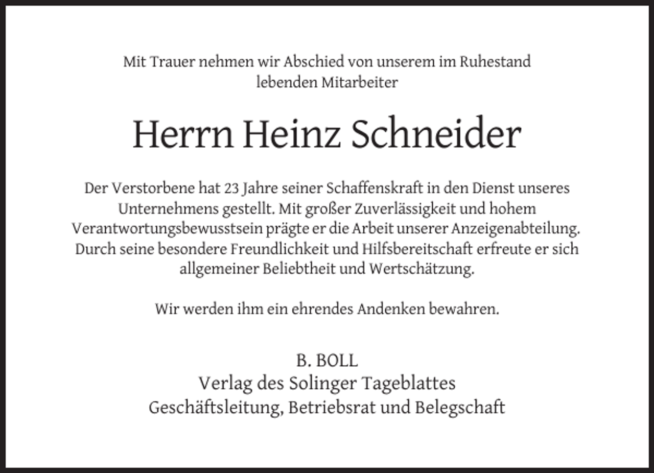 <p>Mit Trauer nehmen wir Abschied von unserem im Ruhestand<br />lebenden Mitarbeiter</p><p>Herrn Heinz Schneider<br />Der Verstorbene hat 23 Jahre seiner Schaffenskraft in den Dienst unseres<br />Unternehmens gestellt. Mit großer Zuverlässigkeit und hohem<br />Verantwortungsbewusstsein prägte er die Arbeit unserer Anzeigenabteilung.<br />Durch seine besondere Freundlichkeit und Hilfsbereitschaft erfreute er sich<br />allgemeiner Beliebtheit und Wertschätzung.<br />Wir werden ihm ein ehrendes Andenken bewahren.</p><p>B. BOLL<br />Verlag des Solinger Tageblattes<br />Geschäftsleitung, Betriebsrat und Belegschaft</p>