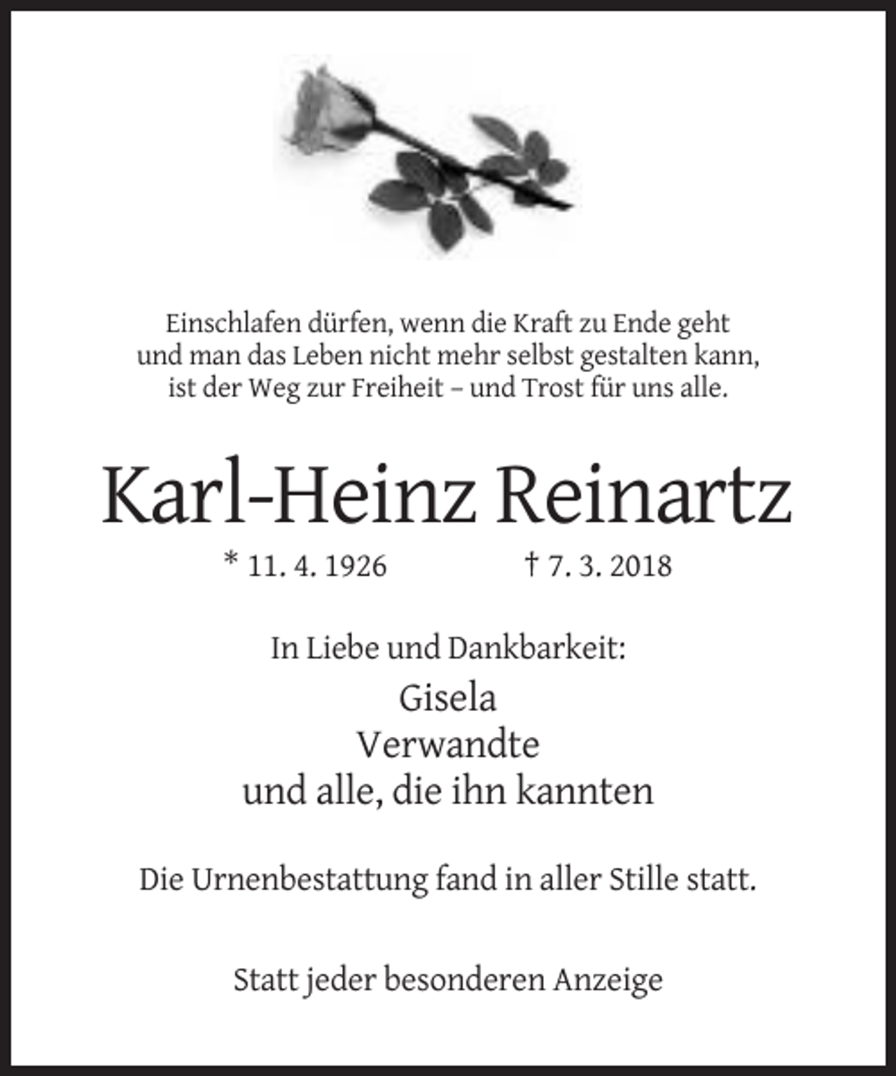 <p>Einschlafen dürfen, wenn die Kraft zu Ende geht<br />und man das Leben nicht mehr selbst gestalten kann,<br />ist der Weg zur Freiheit – und Trost für uns alle.</p><p>Karl-Heinz Reinartz<br />* 11. 4. 1926</p><p>† 7. 3. 2018</p><p>In Liebe und Dankbarkeit:</p><p>Gisela<br />Verwandte<br />und alle, die ihn kannten<br />Die Urnenbestattung fand in aller Stille statt.</p><p>Statt jeder besonderen Anzeige</p>