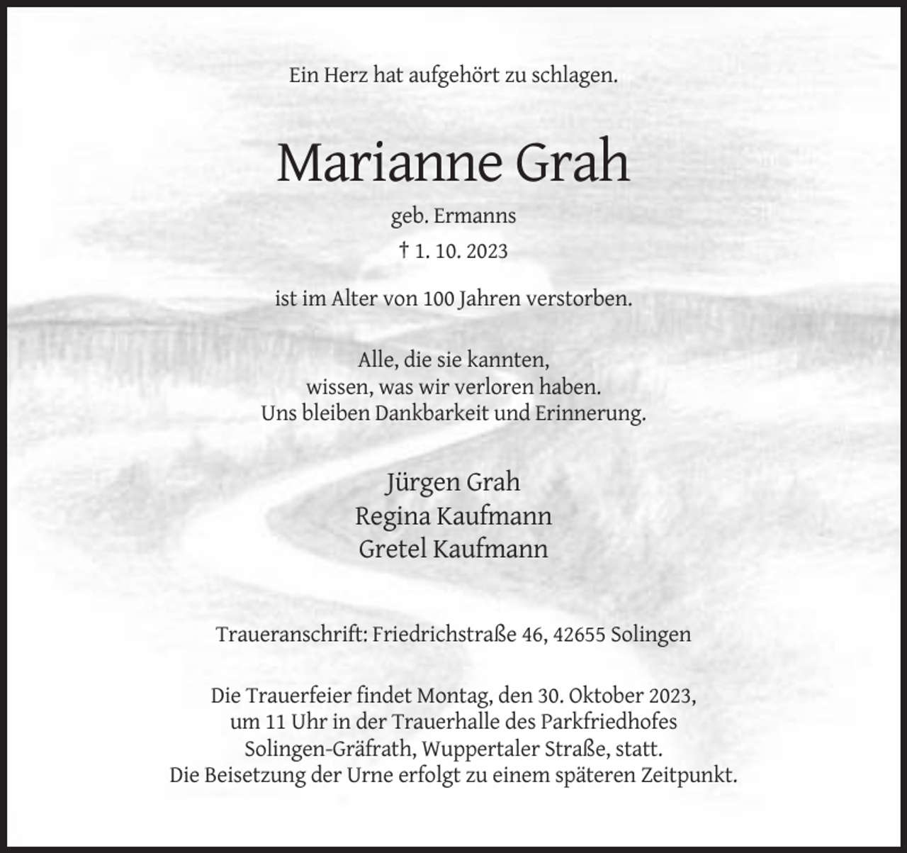 <p>Ein Herz hat aufgehört zu schlagen.</p><p>Marianne Grah<br />geb. Ermanns<br />† 1. 10. 2023<br />ist im Alter von 100 Jahren verstorben.<br />Alle, die sie kannten,<br />wissen, was wir verloren haben.<br />Uns bleiben Dankbarkeit und Erinnerung.</p><p>Jürgen Grah<br />Regina Kaufmann<br />Gretel Kaufmann</p><p>Traueranschrift: Friedrichstraße 46, 42655 Solingen<br />Die Trauerfeier findet Montag, den 30. Oktober 2023,<br />um 11 Uhr in der Trauerhalle des Parkfriedhofes<br />Solingen-Gräfrath, Wuppertaler Straße, statt.<br />Die Beisetzung der Urne erfolgt zu einem späteren Zeitpunkt.</p>