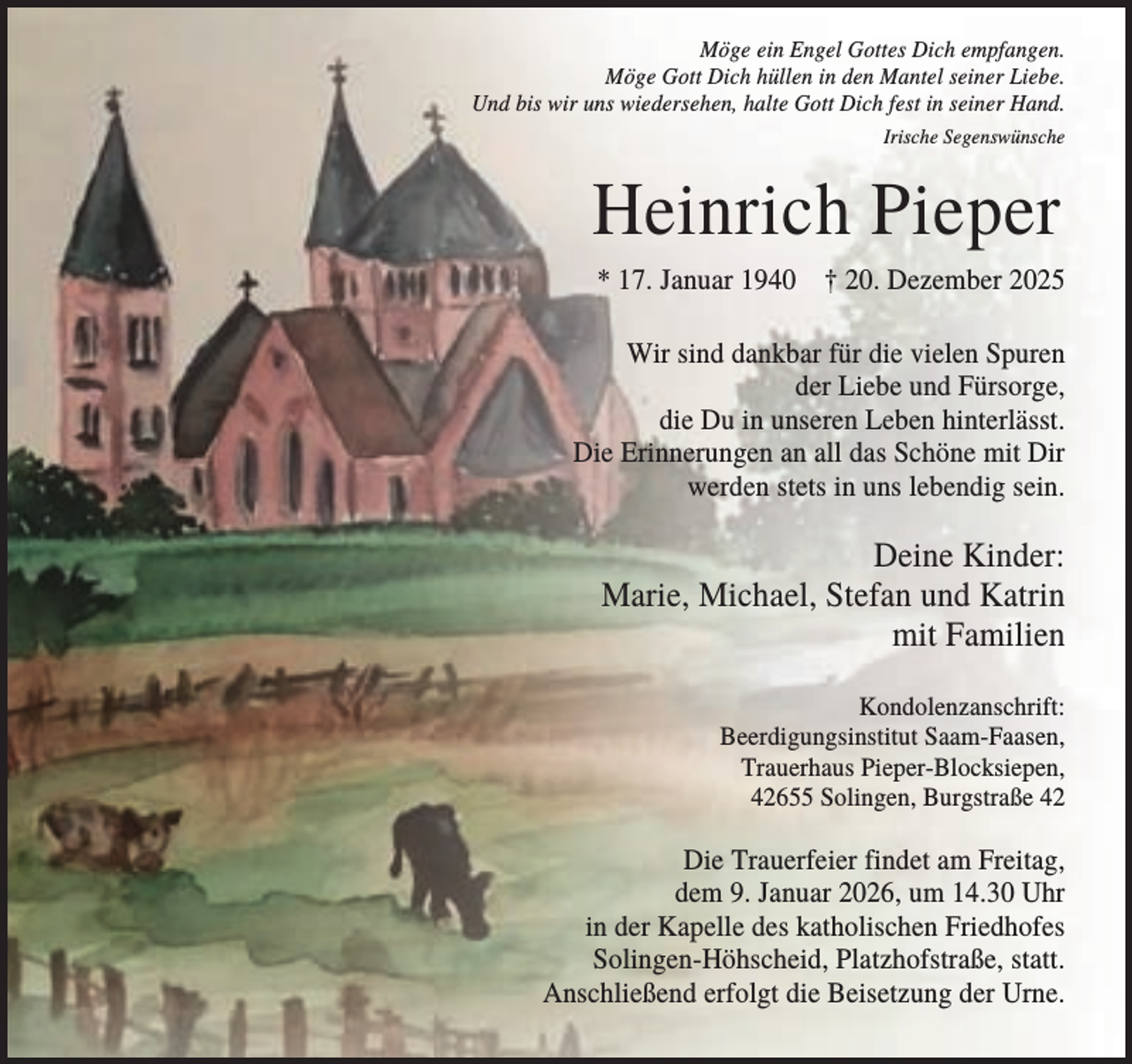 <p>Möge ein Engel Gottes Dich empfangen.<br />Möge Gott Dich hüllen in den Mantel seiner Liebe.<br />Und bis wir uns wiedersehen, halte Gott Dich fest in seiner Hand.<br />Irische Segenswünsche</p><p>Heinrich Pieper<br />* 17. Januar 1940 † 20. Dezember 2025<br />Wir sind dankbar für die vielen Spuren<br />der Liebe und Fürsorge,<br />die Du in unseren Leben hinterlässt.<br />Die Erinnerungen an all das Schöne mit Dir<br />werden stets in uns lebendig sein.</p><p>Deine Kinder:<br />Marie, Michael, Stefan und Katrin<br />mit Familien<br />Kondolenzanschrift:<br />Beerdigungsinstitut Saam-Faasen,<br />Trauerhaus Pieper-Blocksiepen,<br />42655 Solingen, Burgstraße 42</p><p>Die Trauerfeier findet am Freitag,<br />dem 9. Januar 2026, um 14.30 Uhr<br />in der Kapelle des katholischen Friedhofes<br />Solingen-Höhscheid, Platzhofstraße, statt.<br />Anschließend erfolgt die Beisetzung der Urne.</p>