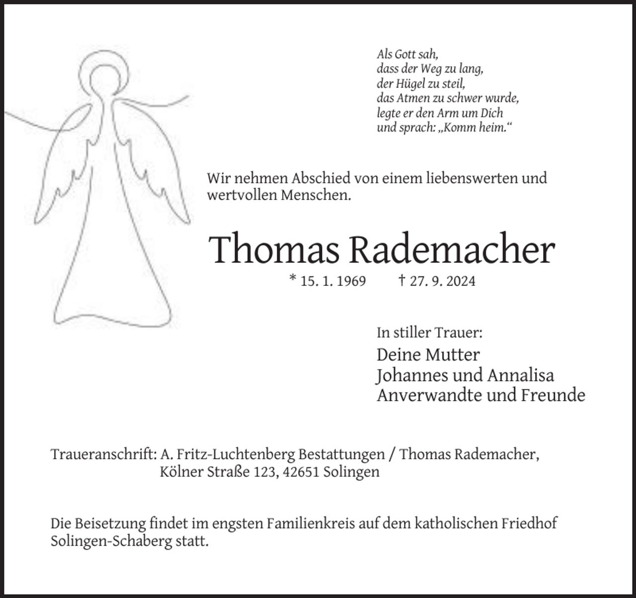 <p>Als Gott sah,<br />dass der Weg zu lang,<br />der Hügel zu steil,<br />das Atmen zu schwer wurde,<br />legte er den Arm um Dich<br />und sprach: „Komm heim.“</p><p>Wir nehmen Abschied von einem liebenswerten und<br />wertvollen Menschen.</p><p>Thomas Rademacher<br />* 15. 1. 1969</p><p>† 27. 9. 2024</p><p>In stiller Trauer:</p><p>Deine Mutter<br />Johannes und Annalisa<br />Anverwandte und Freunde</p><p>Traueranschrift: A. Fritz-Luchtenberg Bestattungen / Thomas Rademacher,<br />Kölner Straße 123, 42651 Solingen</p><p>Die Beisetzung findet im engsten Familienkreis auf dem katholischen Friedhof<br />Solingen-Schaberg statt.</p>