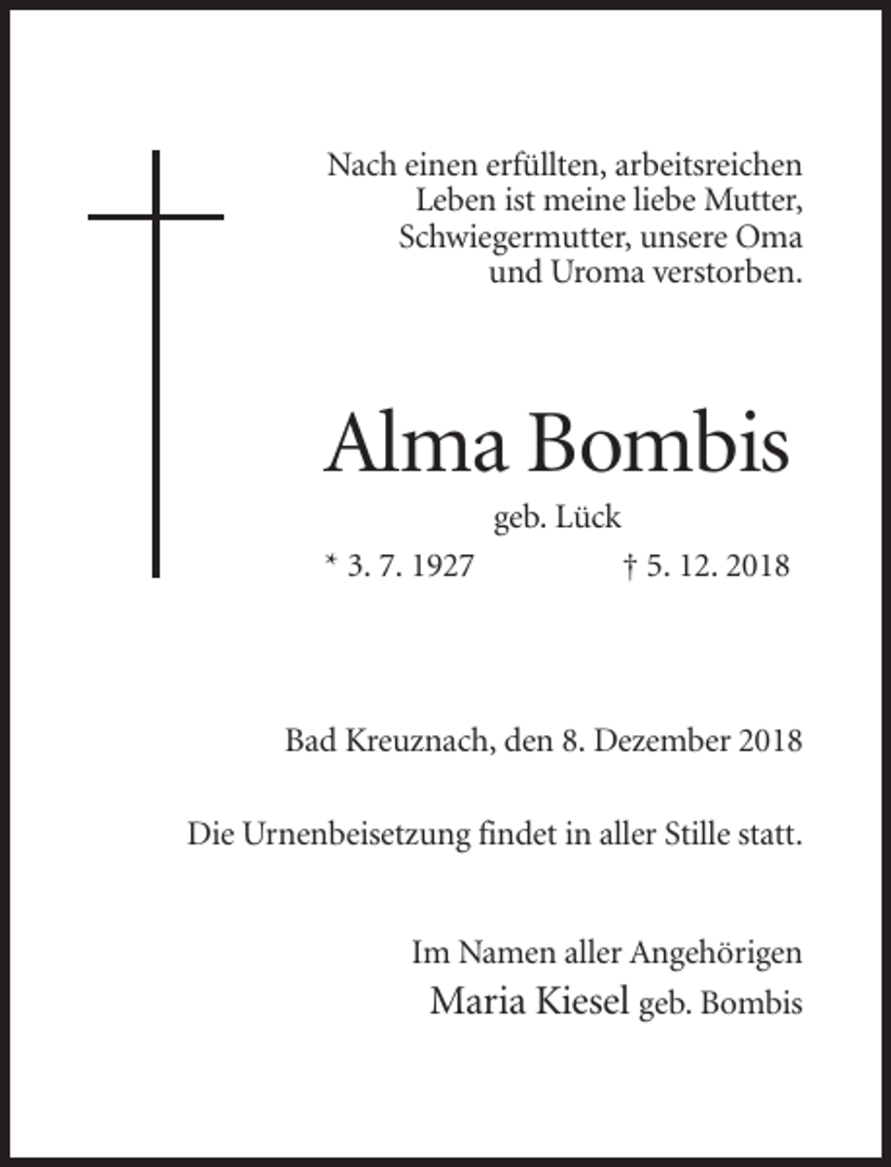 <p>Nach einen erfüllten, arbeitsreichen<br />Leben ist meine liebe Mutter,<br />Schwiegermutter, unsere Oma<br />und Uroma verstorben.</p><p>Alma Bombis<br />geb. Lück<br />* 3. 7. 1927</p><p>† 5. 12. 2018</p><p>Bad Kreuznach, den 8. Dezember 2018<br />Die Urnenbeisetzung findet in aller Stille statt.</p><p>Im Namen aller Angehörigen<br />Maria Kiesel geb. Bombis</p>