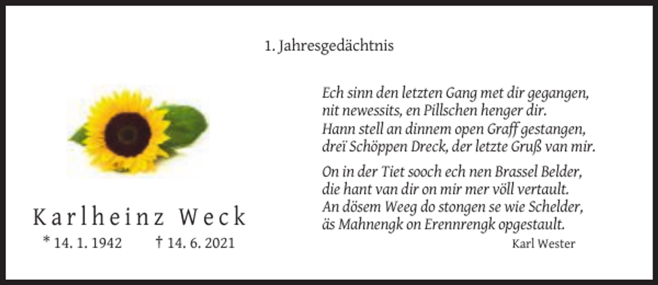 <p>1. Jahresgedächtnis<br />Ech sinn den letzten Gang met dir gegangen,<br />nit newessits, en Pillschen henger dir.<br />Hann stell an dinnem open Graff gestangen,<br />dreï Schöppen Dreck, der letzte Gruß van mir.</p><p>Karlheinz Weck<br />* 14. 1. 1942</p><p>† 14. 6. 2021</p><p>On in der Tiet sooch ech nen Brassel Belder,<br />die hant van dir on mir mer völl vertault.<br />An dösem Weeg do stongen se wie Schelder,<br />äs Mahnengk on Erennrengk opgestault.<br />Karl Wester</p>
