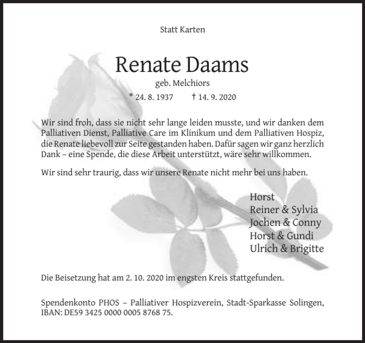 <p>Statt Karten</p><p>Renate Daams<br />geb. Melchiors<br />* 24. 8. 1937<br />† 14. 9. 2020<br />Wir sind froh, dass sie nicht sehr lange leiden musste, und wir danken dem<br />Palliativen Dienst, Palliative Care im Klinikum und dem Palliativen Hospiz,<br />die Renate liebevoll zur Seite gestanden haben. Dafür sagen wir ganz herzlich<br />Dank – eine Spende, die diese Arbeit unterstützt, wäre sehr willkommen.<br />Wir sind sehr traurig, dass wir unsere Renate nicht mehr bei uns haben.</p><p>Horst<br />Reiner &amp; Sylvia<br />Jochen &amp; Conny<br />Horst &amp; Gundi<br />Ulrich &amp; Brigitte<br />Die Beisetzung hat am 2. 10. 2020 im engsten Kreis stattgefunden.<br />Spendenkonto PHOS – Palliativer Hospizverein, Stadt-Sparkasse Solingen,<br />IBAN: DE59 3425 05 8768 75.</p>