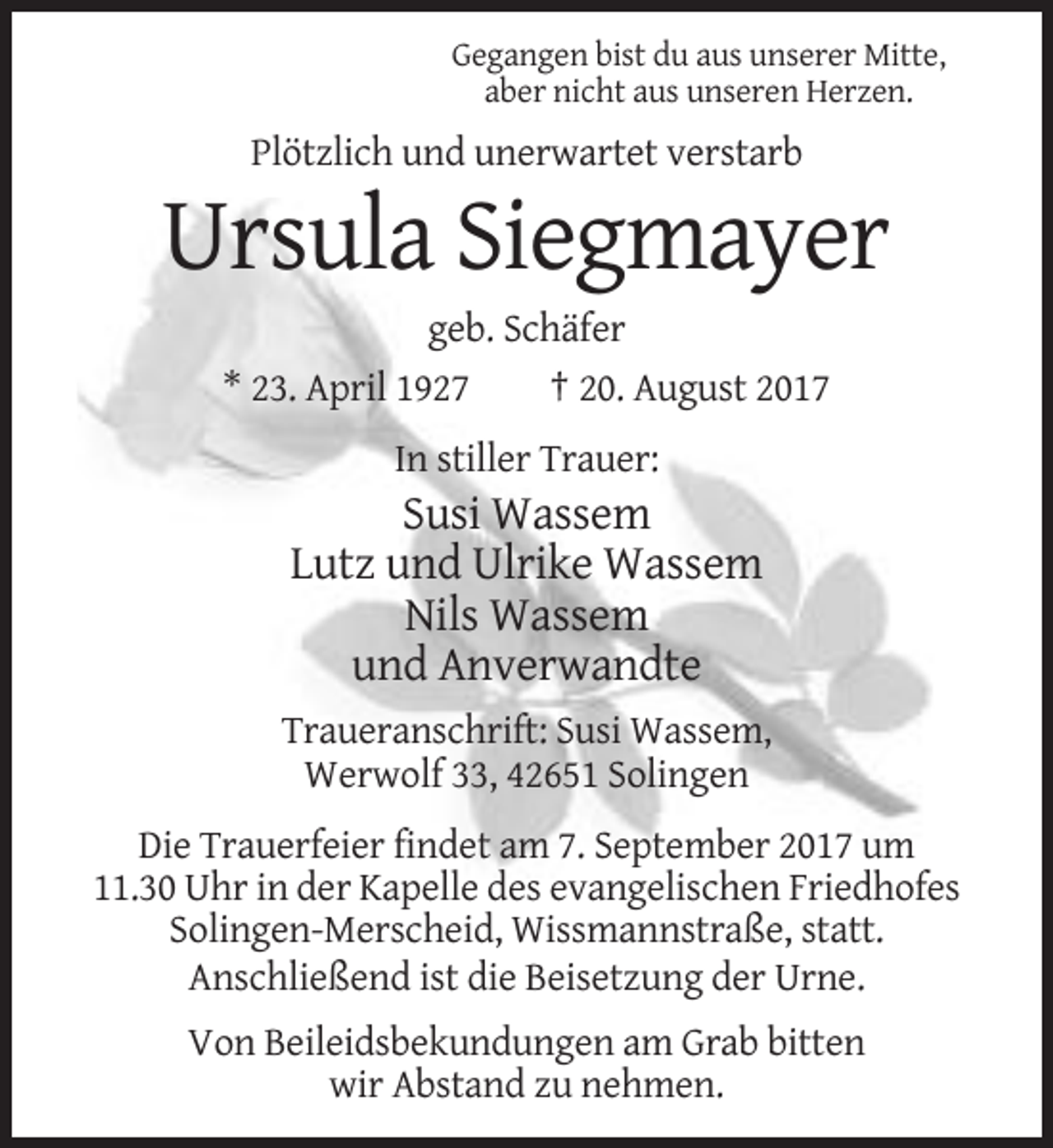 <p>Gegangen bist du aus unserer Mitte,<br />aber nicht aus unseren Herzen.</p><p>Plötzlich und unerwartet verstarb</p><p>Ursula Siegmayer<br />geb. Schäfer<br />* 23. April 1927<br />† 20. August 2017<br />In stiller Trauer:</p><p>Susi Wassem<br />Lutz und Ulrike Wassem<br />Nils Wassem<br />und Anverwandte<br />Traueranschrift: Susi Wassem,<br />Werwolf 33, 42651 Solingen<br />Die Trauerfeier findet am 7. September 2017 um<br />11.30 Uhr in der Kapelle des evangelischen Friedhofes<br />Solingen-Merscheid, Wissmannstraße, statt.<br />Anschließend ist die Beisetzung der Urne.<br />Von Beileidsbekundungen am Grab bitten<br />wir Abstand zu nehmen.</p>