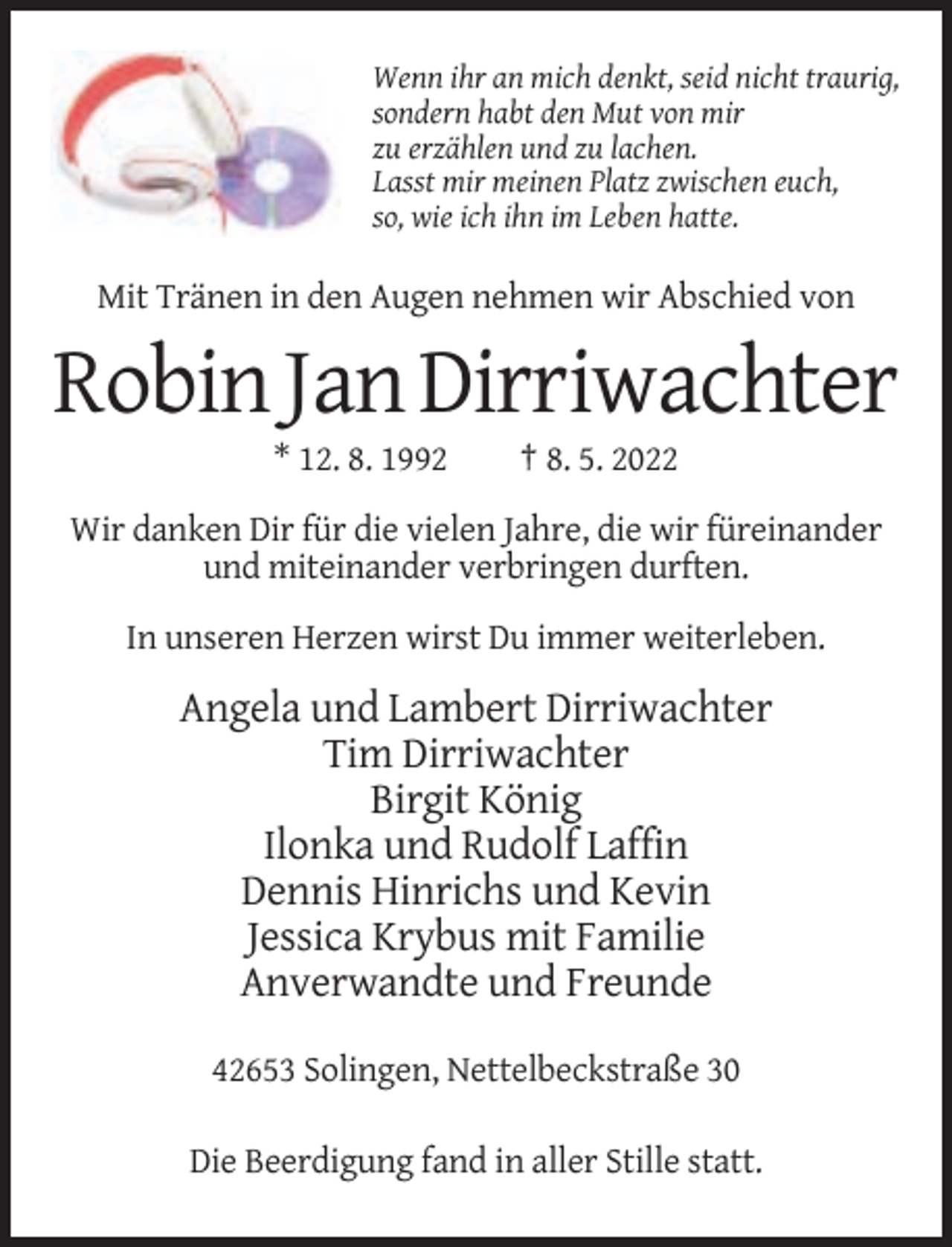 <p>Wenn ihr an mich denkt, seid nicht traurig,<br />sondern habt den Mut von mir<br />zu erzählen und zu lachen.<br />Lasst mir meinen Platz zwischen euch,<br />so, wie ich ihn im Leben hatte.</p><p>Mit Tränen in den Augen nehmen wir Abschied von</p><p>Robin Jan Dirriwachter<br />* 12. 8. 1992</p><p>† 8. 5. 2022</p><p>Wir danken Dir für die vielen Jahre, die wir füreinander<br />und miteinander verbringen durften.<br />In unseren Herzen wirst Du immer weiterleben.</p><p>Angela und Lambert Dirriwachter<br />Tim Dirriwachter<br />Birgit König<br />Ilonka und Rudolf Laffin<br />Dennis Hinrichs und Kevin<br />Jessica Krybus mit Familie<br />Anverwandte und Freunde<br />42653 Solingen, Nettelbeckstraße 30<br />Die Beerdigung fand in aller Stille statt.</p>
