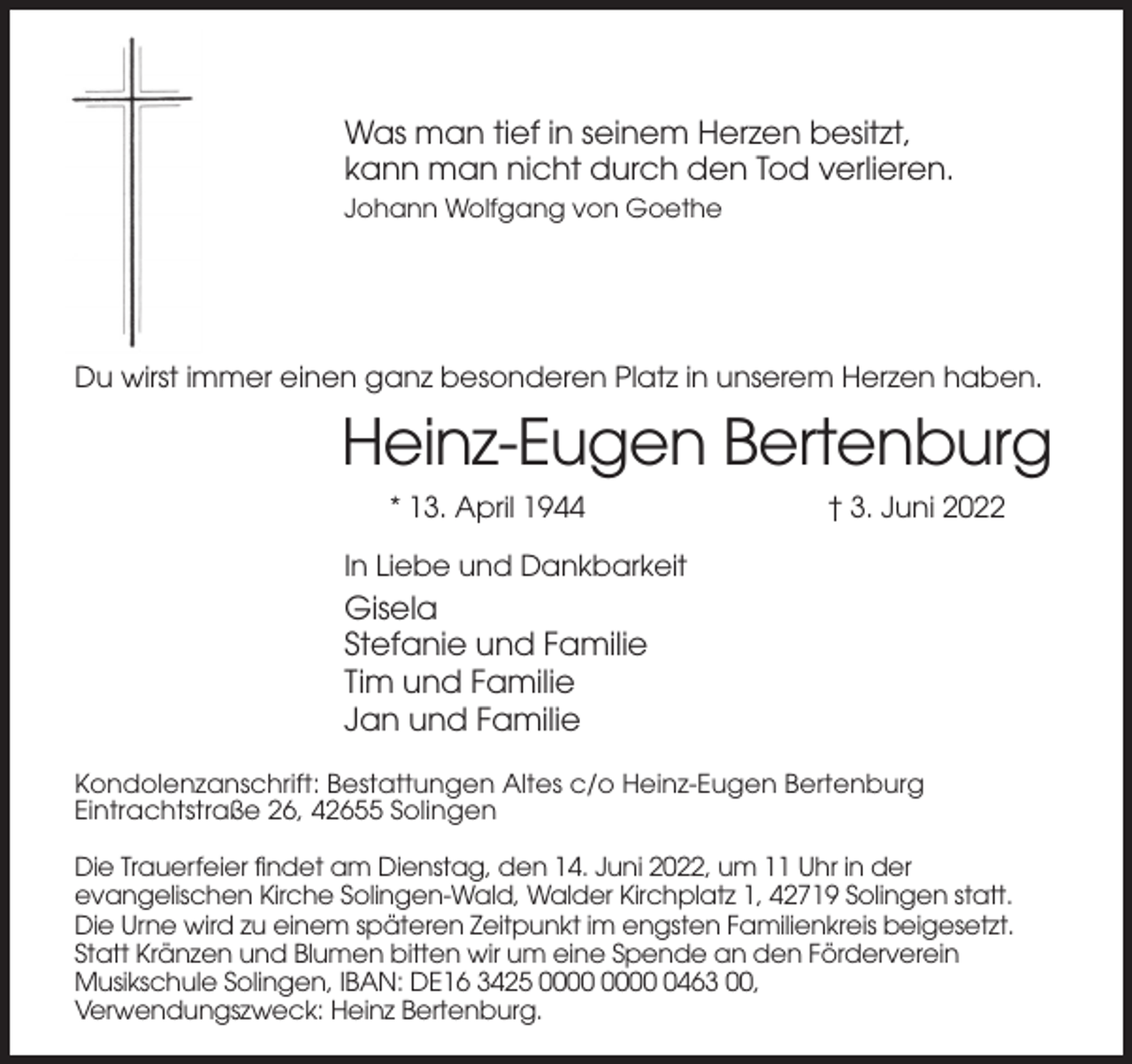 <p>Was man tief in seinem Herzen besitzt,<br />kann man nicht durch den Tod verlieren.<br />Johann Wolfgang von Goethe</p><p>Du wirst immer einen ganz besonderen Platz in unserem Herzen haben.</p><p>Heinz-Eugen Bertenburg<br />* 13. April 1944</p><p>† 3. Juni 2022</p><p>In Liebe und Dankbarkeit</p><p>Gisela<br />Stefanie und Familie<br />Tim und Familie<br />Jan und Familie<br />Kondolenzanschrift: Bestattungen Altes c/o Heinz-Eugen Bertenburg<br />Eintrachtstraße 26, 42655 Solingen<br />Die Trauerfeier findet am Dienstag, den 14. Juni 2022, um 11 Uhr in der<br />evangelischen Kirche Solingen-Wald, Walder Kirchplatz 1, 42719 Solingen statt.<br />Die Urne wird zu einem späteren Zeitpunkt im engsten Familienkreis beigesetzt.<br />Statt Kränzen und Blumen bitten wir um eine Spende an den Förderverein<br />Musikschule Solingen, IBAN: DE16 3425 0463 00,<br />Verwendungszweck: Heinz Bertenburg.</p>