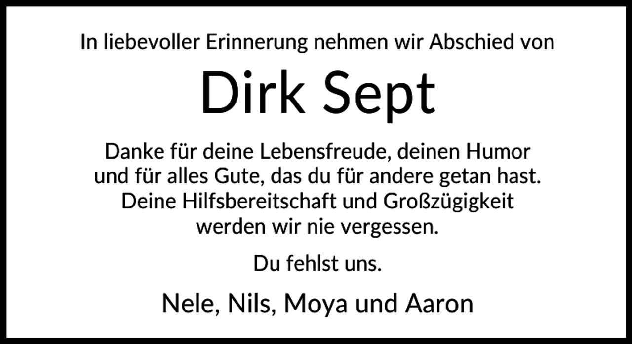 <p>In liebevoller Erinnerung nehmen wir Abschied von</p><p>Dirk Sept<br />Danke für deine Lebensfreude, deinen Humor<br />und für alles Gute, das du für andere getan hast.<br />Deine Hilfsbereitschaft und Großzügigkeit<br />werden wir nie vergessen.<br />Du fehlst uns.</p><p>Nele, Nils, Moya und Aaron</p>