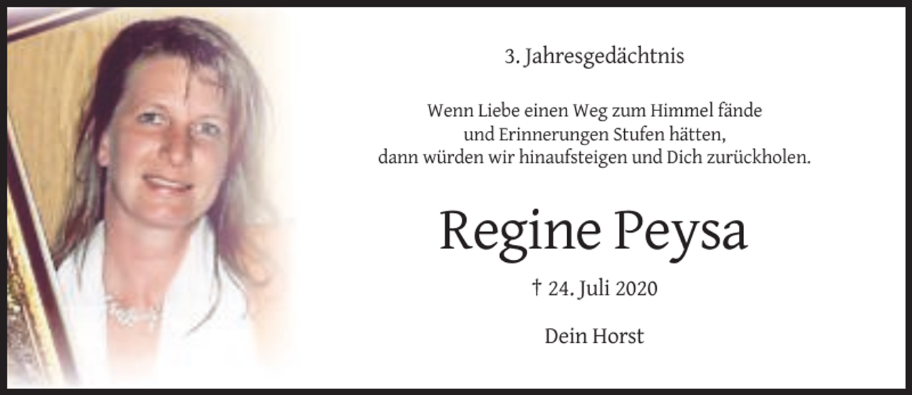 <p>3. Jahresgedächtnis<br />Wenn Liebe einen Weg zum Himmel fände<br />und Erinnerungen Stufen hätten,<br />dann würden wir hinaufsteigen und Dich zurückholen.</p><p>Regine Peysa<br />† 24. Juli 2020<br />Dein Horst</p>