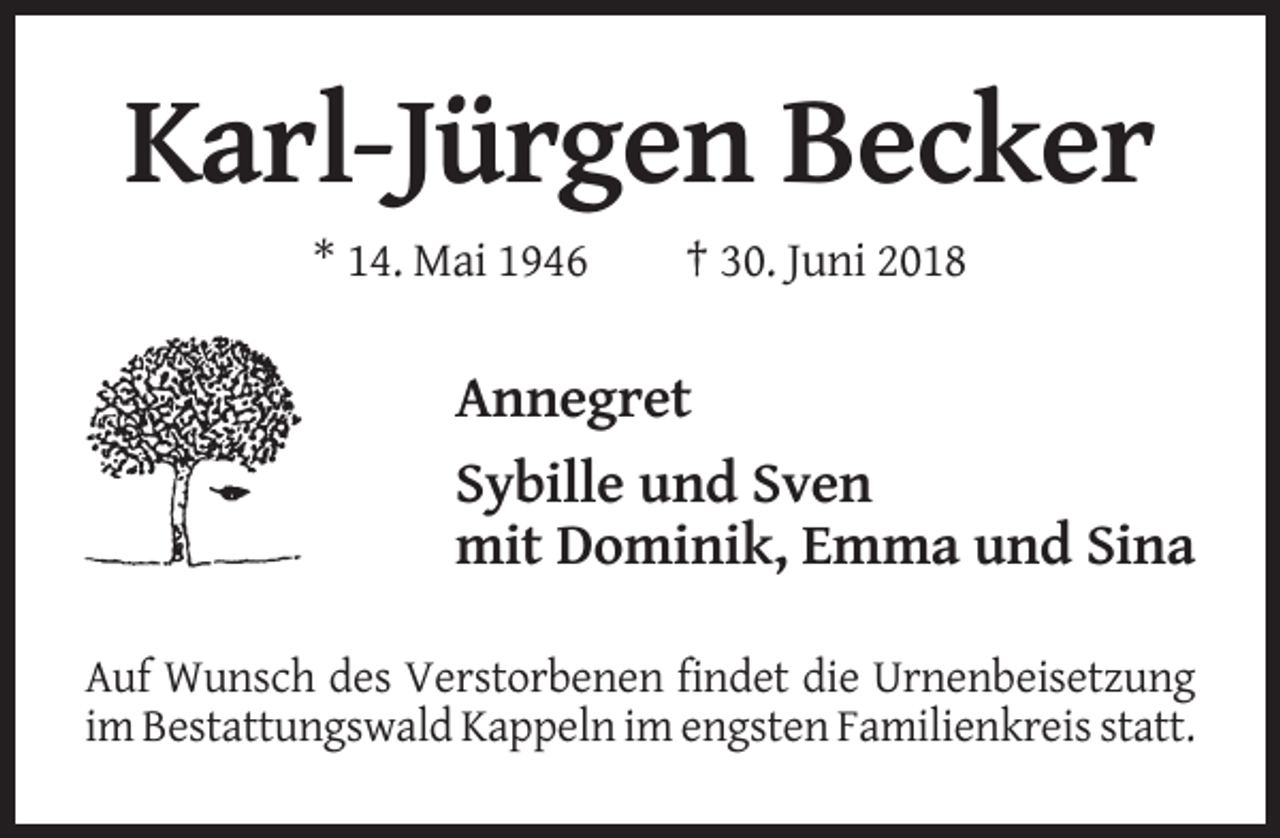 <p>Karl-Jürgen Becker<br />* 14. Mai 1946</p><p>† 30. Juni 2018</p><p>Annegret<br />Sybille und Sven<br />mit Dominik, Emma und Sina<br />Auf Wunsch des Verstorbenen findet die Urnenbeisetzung<br />im Bestattungswald Kappeln im engsten Familienkreis statt.</p>