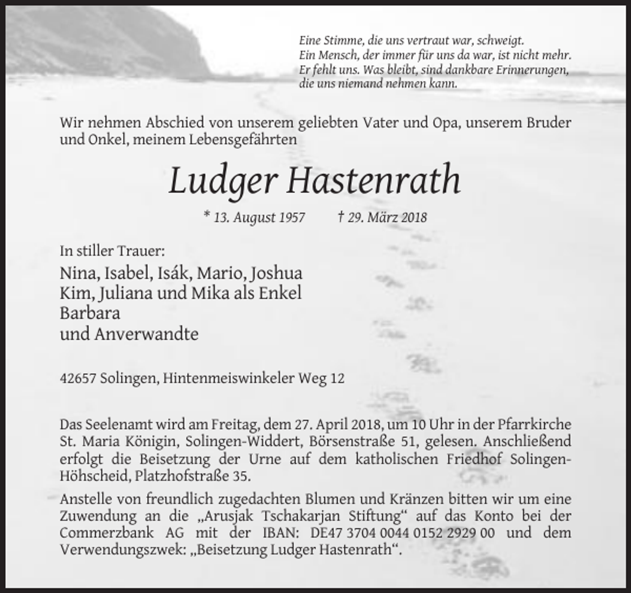 <p>Eine Stimme, die uns vertraut war, schweigt.<br />Ein Mensch, der immer für uns da war, ist nicht mehr.<br />Er fehlt uns. Was bleibt, sind dankbare Erinnerungen,<br />die uns niemand nehmen kann.</p><p>Wir nehmen Abschied von unserem geliebten Vater und Opa, unserem Bruder<br />und Onkel, meinem Lebensgefährten</p><p>Ludger Hastenrath<br />* 13. August 1957</p><p>† 29. März 2018</p><p>In stiller Trauer:</p><p>Nina, Isabel, Isák, Mario, Joshua<br />Kim, Juliana und Mika als Enkel<br />Barbara<br />und Anverwandte<br />42657 Solingen, Hintenmeiswinkeler Weg 12</p><p>Das Seelenamt wird am Freitag, dem 27. April 2018, um 10 Uhr in der Pfarrkirche<br />St. Maria Königin, Solingen-Widdert, Börsenstraße 51, gelesen. Anschließend<br />erfolgt die Beisetzung der Urne auf dem katholischen Friedhof SolingenHöhscheid, Platzhofstraße 35.<br />Anstelle von freundlich zugedachten Blumen und Kränzen bitten wir um eine<br />Zuwendung an die „Arusjak Tschakarjan Stiftung“ auf das Konto bei der<br />Commerzbank AG mit der IBAN: DE47 3704 0044 015929 00 und dem<br />Verwendungszwek: „Beisetzung Ludger Hastenrath“.</p>