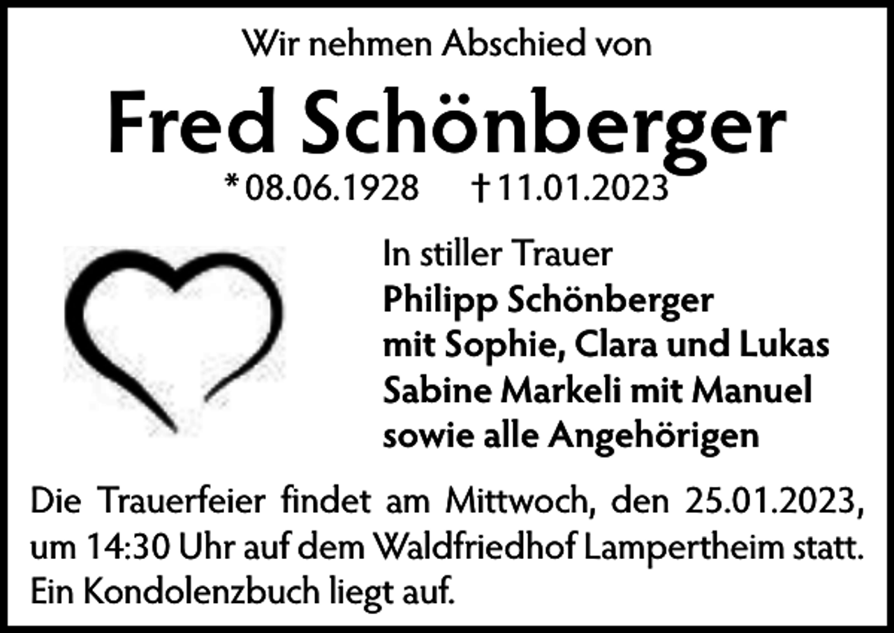 <p>Wir nehmen Abschied von</p><p>Fred Schönberger<br />* 08.06.1928</p><p>† 11.01.2023</p><p>In stiller Trauer<br />Philipp Schönberger<br />mit Sophie, Clara und Lukas<br />Sabine Markeli mit Manuel<br />sowie alle Angehörigen</p><p>Die Trauerfeier findet am Mittwoch, den 25.01.2023,<br />um 14:30 Uhr auf dem Waldfriedhof Lampertheim statt.<br />Ein Kondolenzbuch liegt auf.</p>