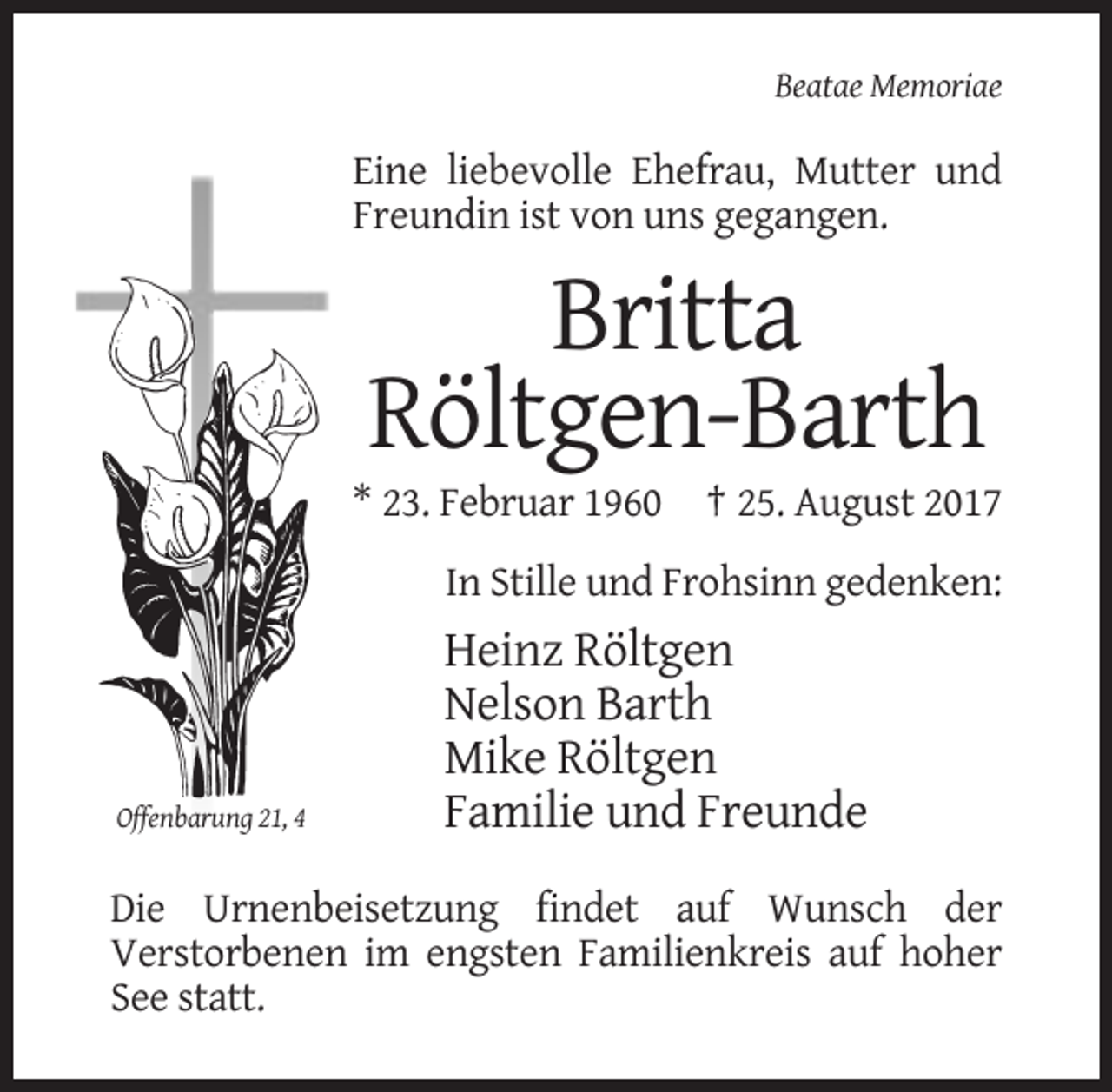 <p>Beatae Memoriae</p><p>Eine liebevolle Ehefrau, Mutter und<br />Freundin ist von uns gegangen.</p><p>Britta<br />Röltgen-Barth<br />* 23. Februar 1960</p><p>† 25. August 2017</p><p>In Stille und Frohsinn gedenken:</p><p>Offenbarung 21, 4</p><p>Heinz Röltgen<br />Nelson Barth<br />Mike Röltgen<br />Familie und Freunde</p><p>Die Urnenbeisetzung findet auf Wunsch der<br />Verstorbenen im engsten Familienkreis auf hoher<br />See statt.</p>