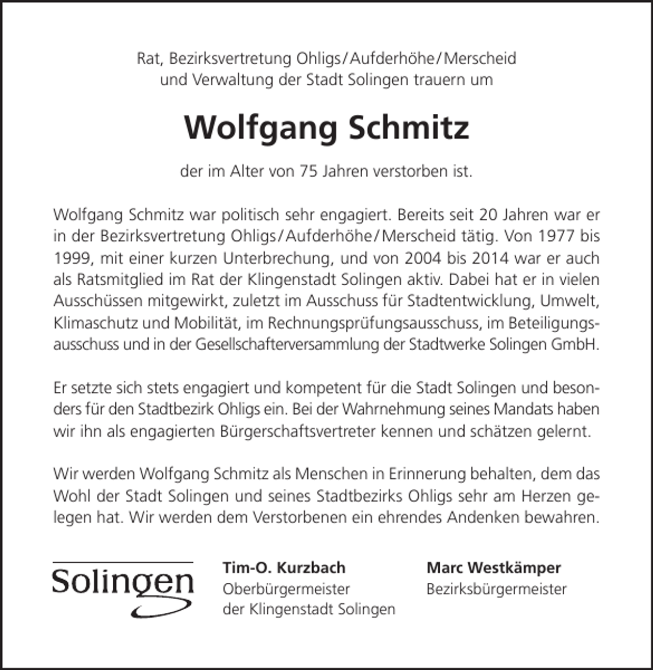 <p>Rat, Bezirksvertretung Ohligs / Aufderhöhe / Merscheid<br />und Verwaltung der Stadt Solingen trauern um</p><p>Wolfgang Schmitz<br />der im Alter von 75 Jahren verstorben ist.<br />Wolfgang Schmitz war politisch sehr engagiert. Bereits seit 20 Jahren war er<br />in der Bezirksvertretung Ohligs / Aufderhöhe / Merscheid tätig. Von 1977 bis<br />1999, mit einer kurzen Unterbrechung, und von 2004 bis 2014 war er auch<br />als Ratsmitglied im Rat der Klingenstadt Solingen aktiv. Dabei hat er in vielen<br />Ausschüssen mitgewirkt, zuletzt im Ausschuss für Stadtentwicklung, Umwelt,<br />Klimaschutz und Mobilität, im Rechnungsprüfungsausschuss, im Beteiligungsausschuss und in der Gesellschafterversammlung der Stadtwerke Solingen GmbH.<br />Er setzte sich stets engagiert und kompetent für die Stadt Solingen und besonders für den Stadtbezirk Ohligs ein. Bei der Wahrnehmung seines Mandats haben<br />wir ihn als engagierten Bürgerschaftsvertreter kennen und schätzen gelernt.<br />Wir werden Wolfgang Schmitz als Menschen in Erinnerung behalten, dem das<br />Wohl der Stadt Solingen und seines Stadtbezirks Ohligs sehr am Herzen gelegen hat. Wir werden dem Verstorbenen ein ehrendes Andenken bewahren.<br />Tim-O. Kurzbach<br />Oberbürgermeister<br />der Klingenstadt Solingen</p><p>Marc Westkämper<br />Bezirksbürgermeister</p>