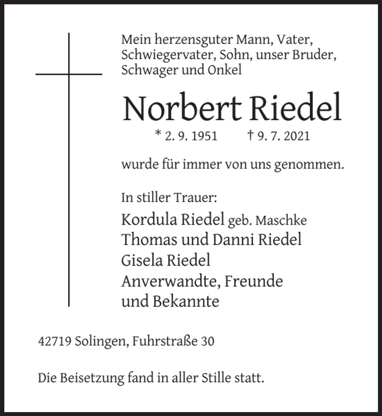 <p>Mein herzensguter Mann, Vater,<br />Schwiegervater, Sohn, unser Bruder,<br />Schwager und Onkel</p><p>Norbert Riedel<br />* 2. 9. 1951</p><p>† 9. 7. 2021</p><p>wurde für immer von uns genommen.<br />In stiller Trauer:</p><p>Kordula Riedel geb. Maschke<br />Thomas und Danni Riedel<br />Gisela Riedel<br />Anverwandte, Freunde<br />und Bekannte<br />42719 Solingen, Fuhrstraße 30<br />Die Beisetzung fand in aller Stille statt.</p>