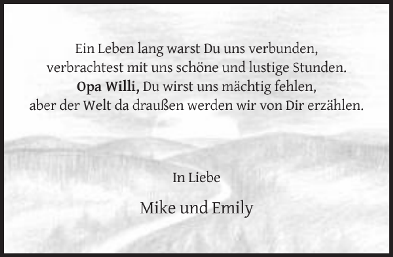 <p>Ein Leben lang warst Du uns verbunden,<br />verbrachtest mit uns schöne und lustige Stunden.<br />Opa Willi, Du wirst uns mächtig fehlen,<br />aber der Welt da draußen werden wir von Dir erzählen.</p><p>In Liebe</p><p>Mike und Emily</p>
