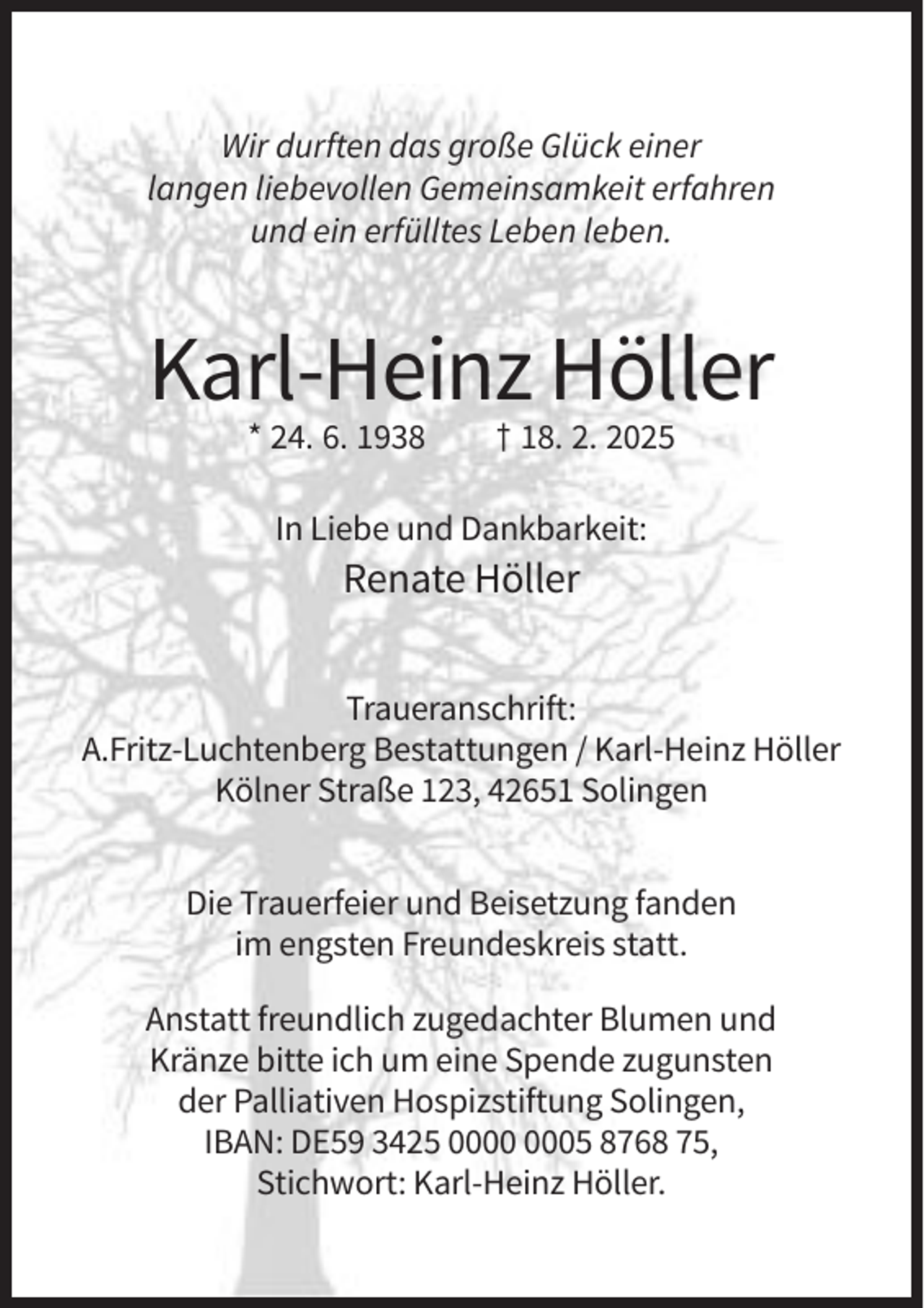 <p>Wir durften das große Glück einer<br />langen liebevollen Gemeinsamkeit erfahren<br />und ein erfülltes Leben leben.</p><p>Karl-Heinz Höller<br />* 24. 6. 1938</p><p>† 18. 2. 2025</p><p>In Liebe und Dankbarkeit:</p><p>Renate Höller<br />Traueranschrift:<br />A.Fritz-Luchtenberg Bestattungen / Karl-Heinz Höller<br />Kölner Straße 123, 42651 Solingen<br />Die Trauerfeier und Beisetzung fanden<br />im engsten Freundeskreis statt.<br />Anstatt freundlich zugedachter Blumen und<br />Kränze bitte ich um eine Spende zugunsten<br />der Palliativen Hospizstiftung Solingen,<br />IBAN: DE59 3425 05 8768 75,<br />Stichwort: Karl-Heinz Höller.</p>