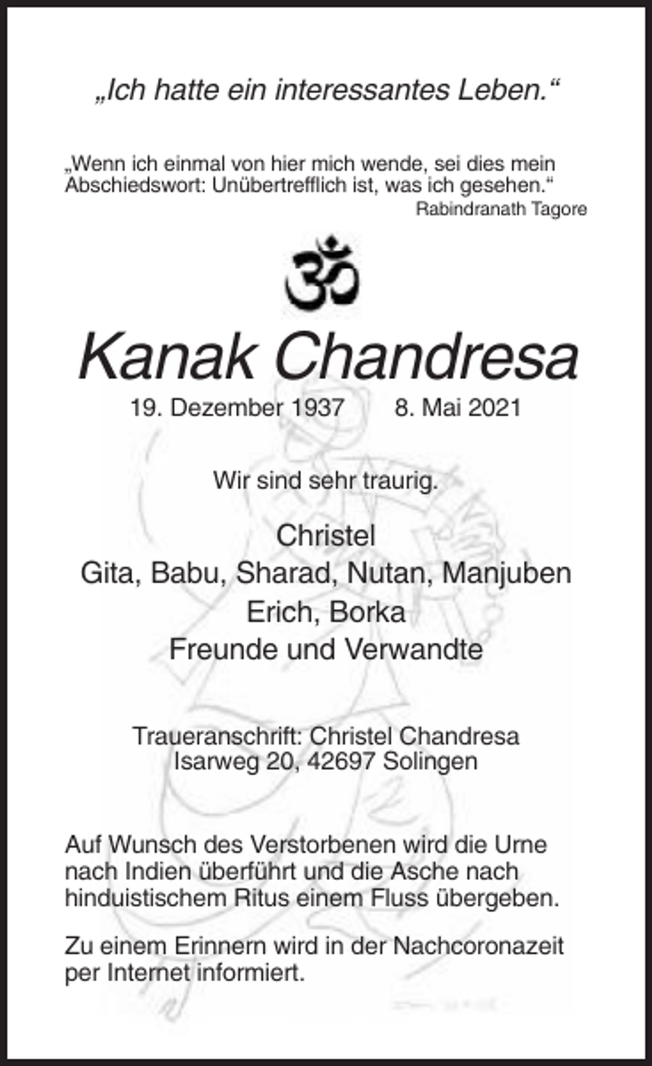 <p>„Ich hatte ein interessantes Leben.“<br />„Wenn ich einmal von hier mich wende, sei dies mein<br />Abschiedswort: Unübertrefflich ist, was ich gesehen.“<br />Rabindranath Tagore</p><p>Kanak Chandresa<br />19. Dezember 1937</p><p>8. Mai 2021</p><p>Wir sind sehr traurig.</p><p>Christel<br />Gita, Babu, Sharad, Nutan, Manjuben<br />Erich, Borka<br />Freunde und Verwandte<br />Traueranschrift: Christel Chandresa<br />Isarweg 20, 42697 Solingen<br />Auf Wunsch des Verstorbenen wird die Urne<br />nach Indien überführt und die Asche nach<br />hinduistischem Ritus einem Fluss übergeben.<br />Zu einem Erinnern wird in der Nachcoronazeit<br />per Internet informiert.</p>