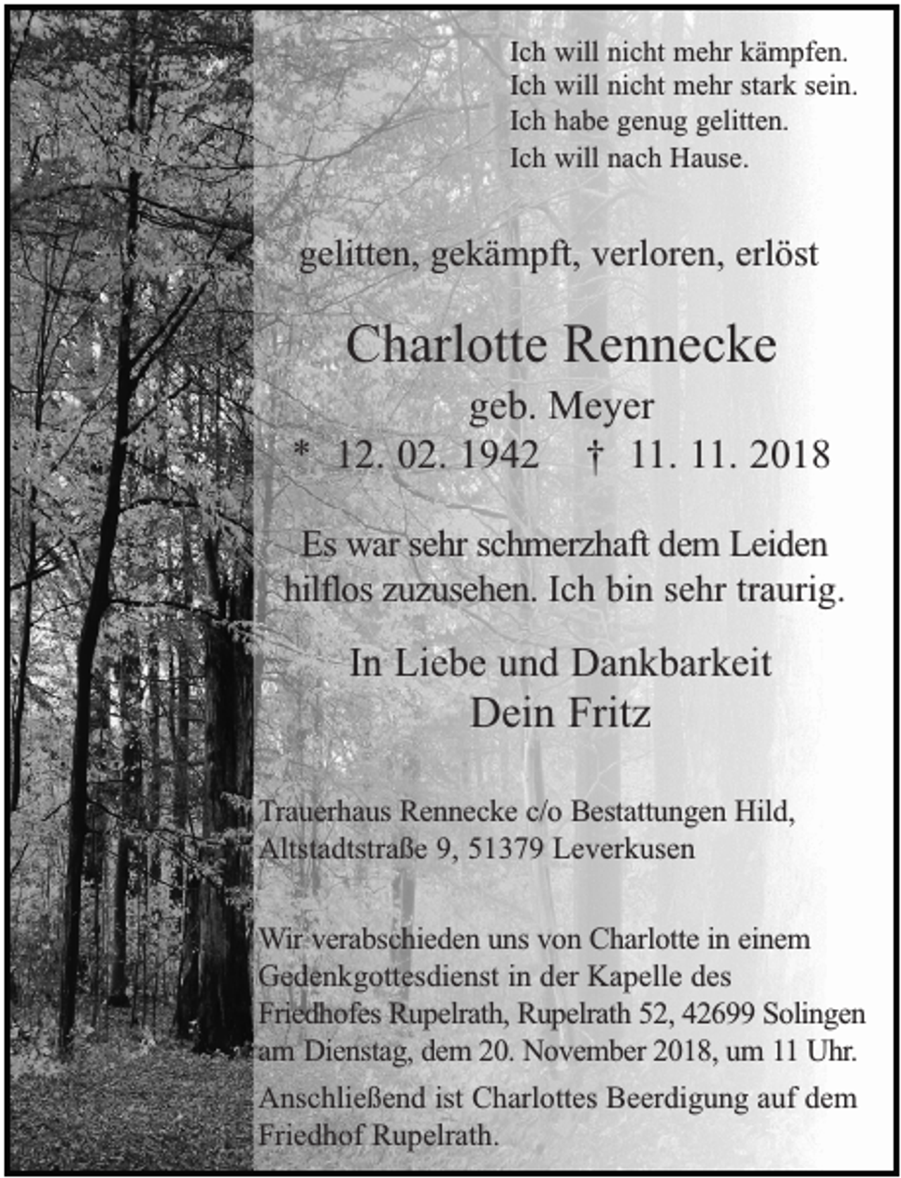 <p>Ich will nicht mehr kämpfen.<br />Ich will nicht mehr stark sein.<br />Ich habe genug gelitten.<br />Ich will nach Hause.</p><p>gelitten, gekämpft, verloren, erlöst</p><p>Charlotte Rennecke</p><p>geb. Meyer<br />* 12. 02. 1942 † 11. 11. 2018<br />Es war sehr schmerzhaft dem Leiden<br />hilflos zuzusehen. Ich bin sehr traurig.</p><p>In Liebe und Dankbarkeit</p><p>Dein Fritz</p><p>Trauerhaus Rennecke c/o Bestattungen Hild,<br />Altstadtstraße 9, 51379 Leverkusen<br />Wir verabschieden uns von Charlotte in einem<br />Gedenkgottesdienst in der Kapelle des<br />Friedhofes Rupelrath, Rupelrath 52, 42699 Solingen<br />am Dienstag, dem 20. November 2018, um 11 Uhr.<br />Anschließend ist Charlottes Beerdigung auf dem<br />Friedhof Rupelrath.</p>