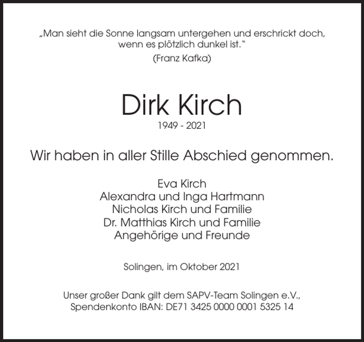 <p>„Man sieht die Sonne langsam untergehen und erschrickt doch,<br />wenn es plötzlich dunkel ist.“<br />(Franz Kafka)</p><p>Dirk Kirch<br />1949 - 2021</p><p>Wir haben in aller Stille Abschied genommen.<br />Eva Kirch<br />Alexandra und Inga Hartmann<br />Nicholas Kirch und Familie<br />Dr. Matthias Kirch und Familie<br />Angehörige und Freunde<br />Solingen, im Oktober 2021<br />Unser großer Dank gilt dem SAPV-Team Solingen e.V.,<br />Spendenkonto IBAN: DE71 3425 01 5325 14</p>