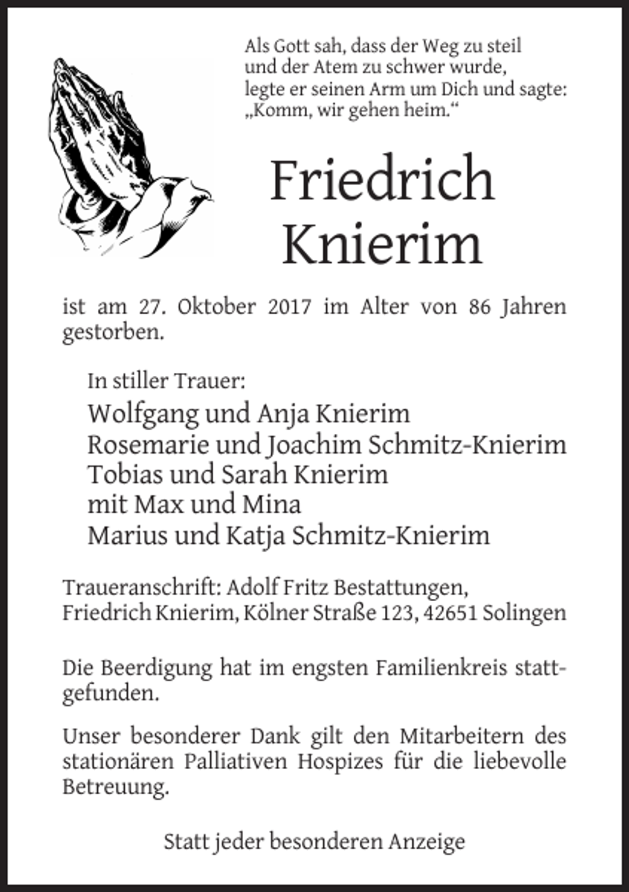<p>Als Gott sah, dass der Weg zu steil<br />und der Atem zu schwer wurde,<br />legte er seinen Arm um Dich und sagte:<br />„Komm, wir gehen heim.“</p><p>Friedrich<br />Knierim<br />ist am 27. Oktober 2017 im Alter von 86 Jahren<br />gestorben.<br />In stiller Trauer:</p><p>Wolfgang und Anja Knierim<br />Rosemarie und Joachim Schmitz-Knierim<br />Tobias und Sarah Knierim<br />mit Max und Mina<br />Marius und Katja Schmitz-Knierim<br />Traueranschrift: Adolf Fritz Bestattungen,<br />Friedrich Knierim, Kölner Straße 123, 42651 Solingen<br />Die Beerdigung hat im engsten Familienkreis stattgefunden.<br />Unser besonderer Dank gilt den Mitarbeitern des<br />stationären Palliativen Hospizes für die liebevolle<br />Betreuung.<br />Statt jeder besonderen Anzeige</p>