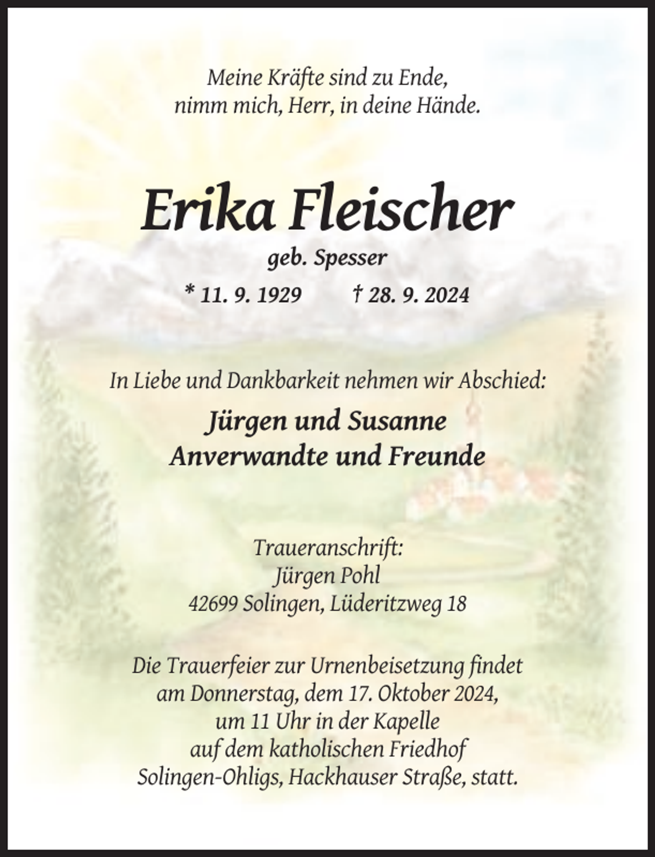 <p>Meine Kräfte sind zu Ende,<br />nimm mich, Herr, in deine Hände.</p><p>Erika Fleischer<br />geb. Spesser<br />* 11. 9. 1929</p><p>† 28. 9. 2024</p><p>In Liebe und Dankbarkeit nehmen wir Abschied:</p><p>Jürgen und Susanne<br />Anverwandte und Freunde</p><p>Traueranschrift:<br />Jürgen Pohl<br />42699 Solingen, Lüderitzweg 18<br />Die Trauerfeier zur Urnenbeisetzung findet<br />am Donnerstag, dem 17. Oktober 2024,<br />um 11 Uhr in der Kapelle<br />auf dem katholischen Friedhof<br />Solingen-Ohligs, Hackhauser Straße, statt.</p>