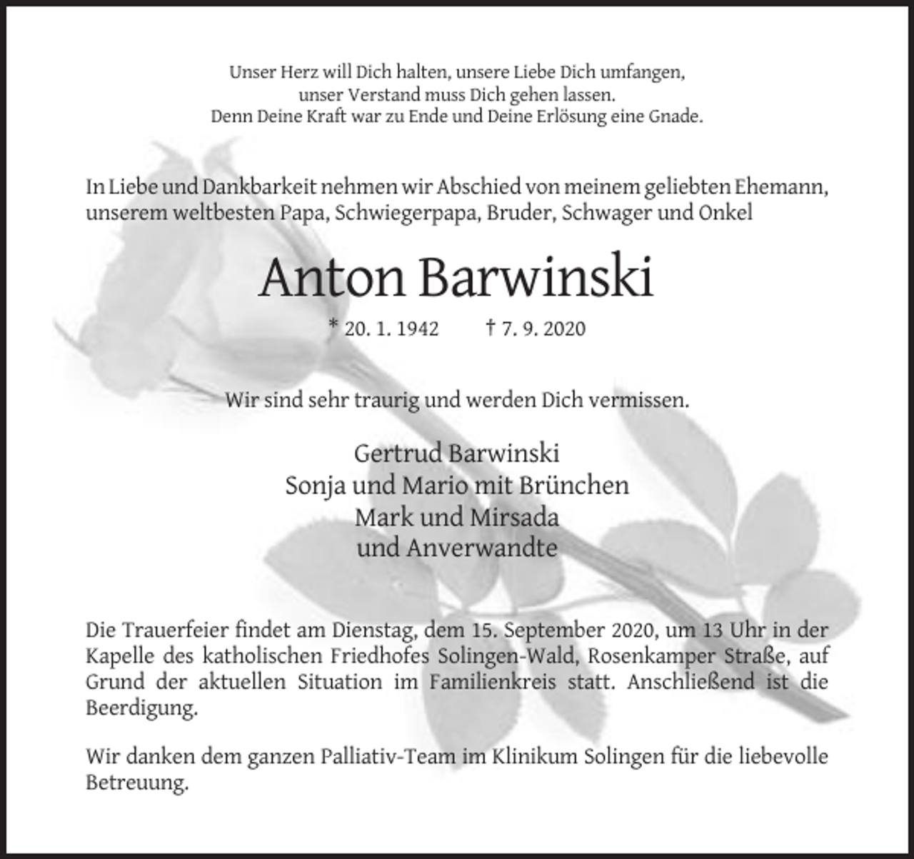 <p>Unser Herz will Dich halten, unsere Liebe Dich umfangen,<br />unser Verstand muss Dich gehen lassen.<br />Denn Deine Kraft war zu Ende und Deine Erlösung eine Gnade.</p><p>In Liebe und Dankbarkeit nehmen wir Abschied von meinem geliebten Ehemann,<br />unserem weltbesten Papa, Schwiegerpapa, Bruder, Schwager und Onkel</p><p>Anton Barwinski<br />* 20. 1. 1942</p><p>† 7. 9. 2020</p><p>Wir sind sehr traurig und werden Dich vermissen.</p><p>Gertrud Barwinski<br />Sonja und Mario mit Brünchen<br />Mark und Mirsada<br />und Anverwandte</p><p>Die Trauerfeier findet am Dienstag, dem 15. September 2020, um 13 Uhr in der<br />Kapelle des katholischen Friedhofes Solingen-Wald, Rosenkamper Straße, auf<br />Grund der aktuellen Situation im Familienkreis statt. Anschließend ist die<br />Beerdigung.<br />Wir danken dem ganzen Palliativ-Team im Klinikum Solingen für die liebevolle<br />Betreuung.</p>