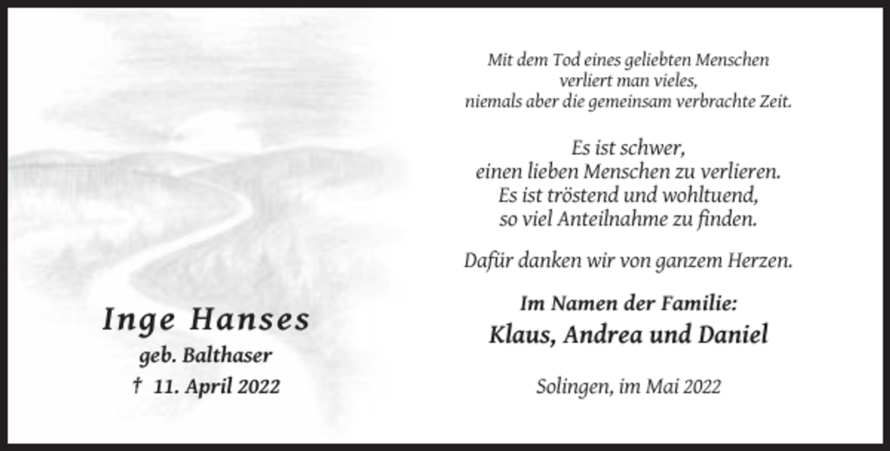 <p>Mit dem Tod eines geliebten Menschen<br />verliert man vieles,<br />niemals aber die gemeinsam verbrachte Zeit.</p><p>Es ist schwer,<br />einen lieben Menschen zu verlieren.<br />Es ist tröstend und wohltuend,<br />so viel Anteilnahme zu finden.<br />Dafür danken wir von ganzem Herzen.<br />Im Namen der Familie:</p><p>Inge Hanses<br />Klaus, Andrea und Daniel<br />geb. Balthaser<br />† 11. April 2022</p><p>Solingen, im Mai 2022</p>