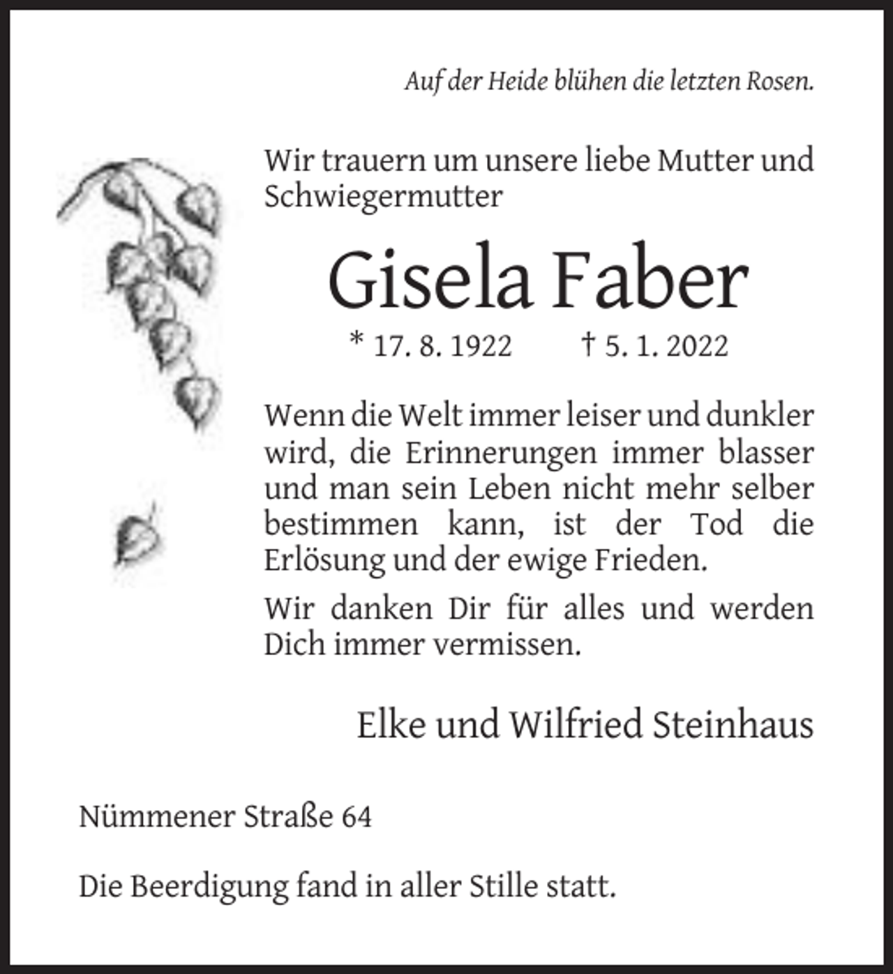 <p>Auf der Heide blühen die letzten Rosen.</p><p>Wir trauern um unsere liebe Mutter und<br />Schwiegermutter</p><p>Gisela Faber<br />* 17. 8. 1922</p><p>† 5. 1. 2022</p><p>Wenn die Welt immer leiser und dunkler<br />wird, die Erinnerungen immer blasser<br />und man sein Leben nicht mehr selber<br />bestimmen kann, ist der Tod die<br />Erlösung und der ewige Frieden.<br />Wir danken Dir für alles und werden<br />Dich immer vermissen.</p><p>Elke und Wilfried Steinhaus<br />Nümmener Straße 64<br />Die Beerdigung fand in aller Stille statt.</p>