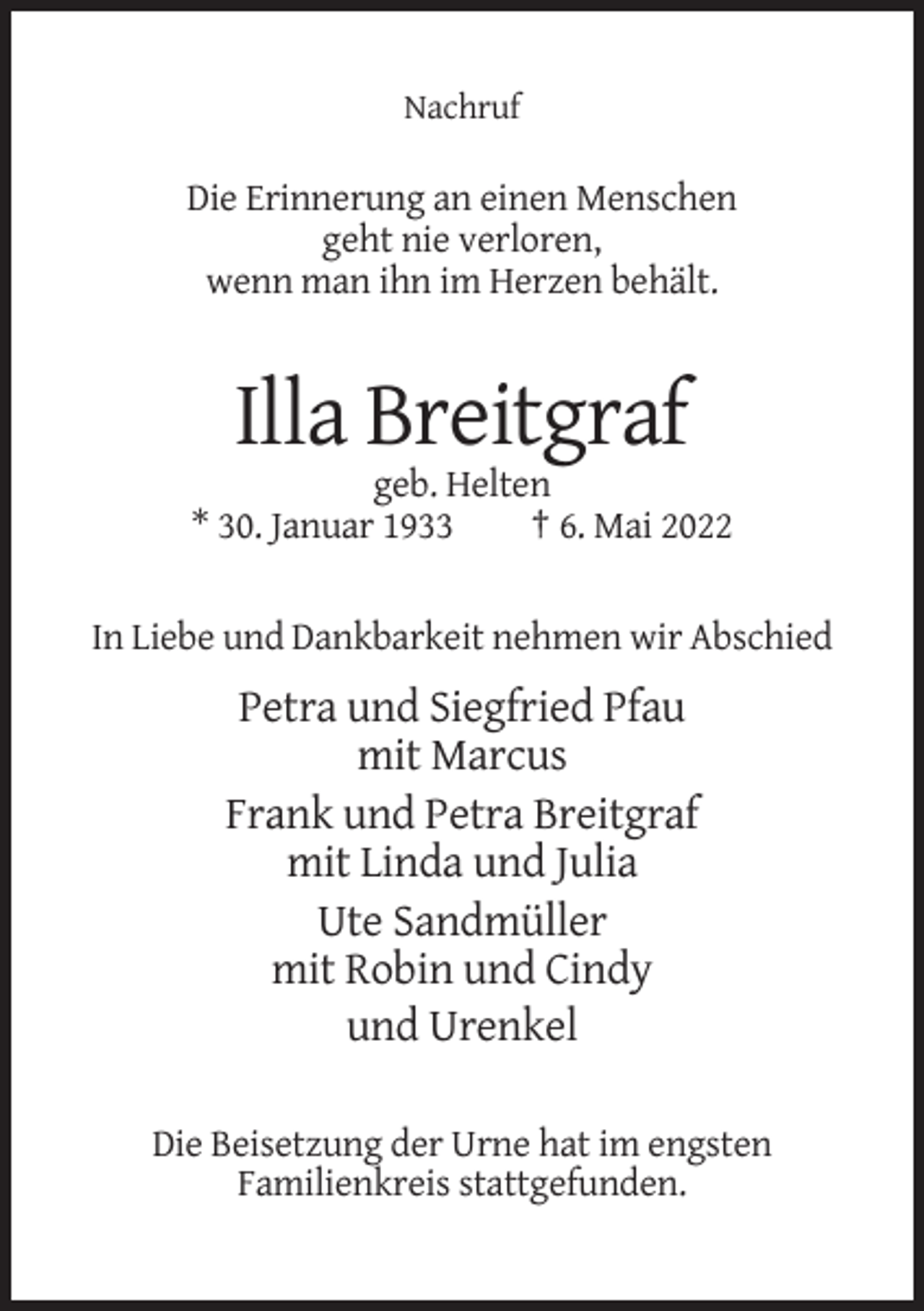 <p>Nachruf</p><p>Die Erinnerung an einen Menschen<br />geht nie verloren,<br />wenn man ihn im Herzen behält.</p><p>Illa Breitgraf<br />geb. Helten<br />* 30. Januar 1933<br />† 6. Mai 2022</p><p>In Liebe und Dankbarkeit nehmen wir Abschied</p><p>Petra und Siegfried Pfau<br />mit Marcus<br />Frank und Petra Breitgraf<br />mit Linda und Julia<br />Ute Sandmüller<br />mit Robin und Cindy<br />und Urenkel<br />Die Beisetzung der Urne hat im engsten<br />Familienkreis stattgefunden.</p>
