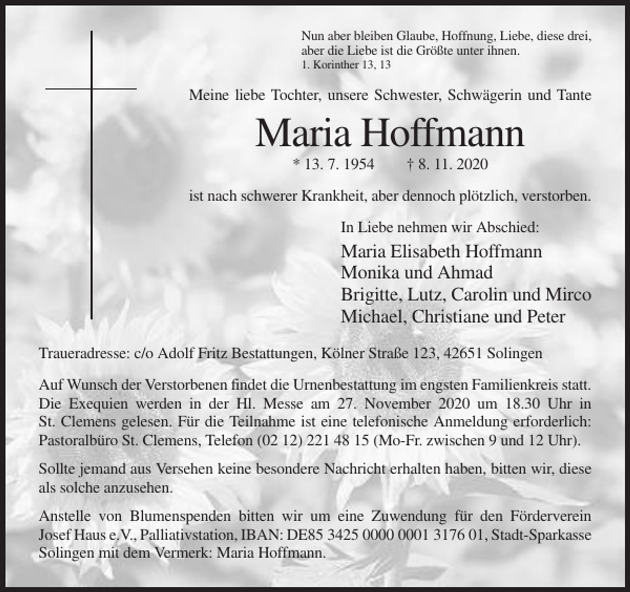 <p>Nun aber bleiben Glaube, Hoffnung, Liebe, diese drei,<br />aber die Liebe ist die Größte unter ihnen.<br />1. Korinther 13, 13</p><p>Meine liebe Tochter, unsere Schwester, Schwägerin und Tante</p><p>Maria Hoffmann<br />* 13. 7. 1954</p><p>† 8. 11. 2020</p><p>ist nach schwerer Krankheit, aber dennoch plötzlich, verstorben.<br />In Liebe nehmen wir Abschied:</p><p>Maria Elisabeth Hoffmann<br />Monika und Ahmad<br />Brigitte, Lutz, Carolin und Mirco<br />Michael, Christiane und Peter<br />Traueradresse: c/o Adolf Fritz Bestattungen, Kölner Straße 123, 42651 Solingen<br />Auf Wunsch der Verstorbenen findet die Urnenbestattung im engsten Familienkreis statt.<br />Die Exequien werden in der Hl. Messe am 27. November 2020 um 18.30 Uhr in<br />St. Clemens gelesen. Für die Teilnahme ist eine telefonische Anmeldung erforderlich:<br />Pastoralbüro St. Clemens, Telefon (02 12) 221 48 15 (Mo-Fr. zwischen 9 und 12 Uhr).<br />Sollte jemand aus Versehen keine besondere Nachricht erhalten haben, bitten wir, diese<br />als solche anzusehen.<br />Anstelle von Blumenspenden bitten wir um eine Zuwendung für den Förderverein<br />Josef Haus e.V., Palliativstation, IBAN: DE85 3425 01 3176 01, Stadt-Sparkasse<br />Solingen mit dem Vermerk: Maria Hoffmann.</p>
