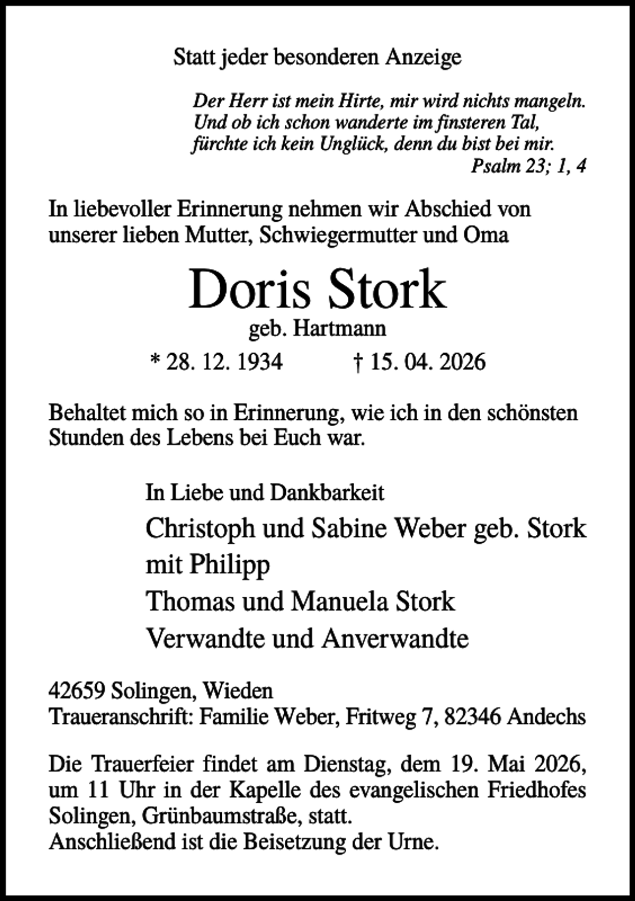 <p>Statt jeder besonderen Anzeige<br />Der Herr ist mein Hirte, mir wird nichts mangeln.<br />Und ob ich schon wanderte im finsteren Tal,<br />fürchte ich kein Unglück, denn du bist bei mir.<br />Psalm 23; 1, 4</p><p>In liebevoller Erinnerung nehmen wir Abschied von<br />unserer lieben Mutter, Schwiegermutter und Oma</p><p>Doris<br />Stork<br />geb. Hartmann<br />* 28. 12. 1934</p><p>† 15. 04. 2026</p><p>Behaltet mich so in Erinnerung, wie ich in den schönsten<br />Stunden des Lebens bei Euch war.<br />In Liebe und Dankbarkeit</p><p>Christoph und Sabine Weber geb. Stork<br />mit Philipp<br />Thomas und Manuela Stork<br />Verwandte und Anverwandte<br />42659 Solingen, Wieden<br />Traueranschrift: Familie Weber, Fritweg 7, 82346 Andechs<br />Die Trauerfeier findet am Dienstag, dem 19. Mai 2026,<br />um 11 Uhr in der Kapelle des evangelischen Friedhofes<br />Solingen, Grünbaumstraße, statt.<br />Anschließend ist die Beisetzung der Urne.</p>