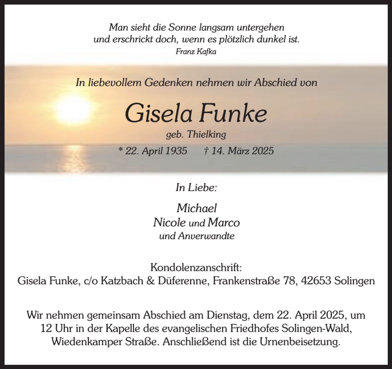 <p>Man sieht die Sonne langsam untergehen<br />und erschrickt doch, wenn es plötzlich dunkel ist.<br />Franz Kafka</p><p>In liebevollem Gedenken nehmen wir Abschied von</p><p>Gisela Funke<br />geb. Thielking</p><p>* 22. April 1935</p><p>† 14. März 2025</p><p>In Liebe:</p><p>Michael<br />Nicole und Marco<br />und Anverwandte</p><p>Kondolenzanschrift:<br />Gisela Funke, c/o Katzbach &amp; Düferenne, Frankenstraße 78, 42653 Solingen<br />Wir nehmen gemeinsam Abschied am Dienstag, dem 22. April 2025, um<br />12 Uhr in der Kapelle des evangelischen Friedhofes Solingen-Wald,<br />Wiedenkamper Straße. Anschließend ist die Urnenbeisetzung.</p>