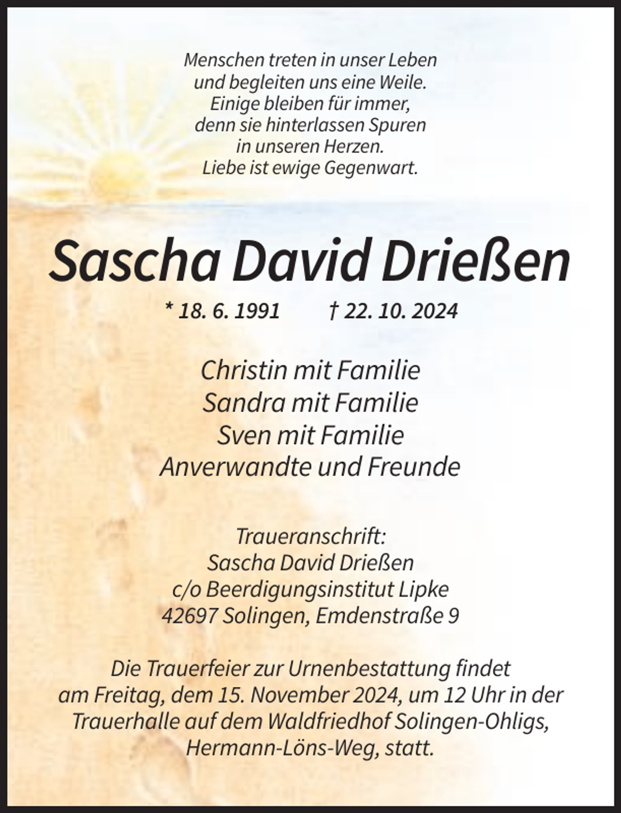 <p>Menschen treten in unser Leben<br />und begleiten uns eine Weile.<br />Einige bleiben für immer,<br />denn sie hinterlassen Spuren<br />in unseren Herzen.<br />Liebe ist ewige Gegenwart.</p><p>Sascha David Drießen<br />* 18. 6. 1991</p><p>† 22. 10. 2024</p><p>Christin mit Familie<br />Sandra mit Familie<br />Sven mit Familie<br />Anverwandte und Freunde<br />Traueranschrift:<br />Sascha David Drießen<br />c/o Beerdigungsinstitut Lipke<br />42697 Solingen, Emdenstraße 9<br />Die Trauerfeier zur Urnenbestattung findet<br />am Freitag, dem 15. November 2024, um 12 Uhr in der<br />Trauerhalle auf dem Waldfriedhof Solingen-Ohligs,<br />Hermann-Löns-Weg, statt.</p>