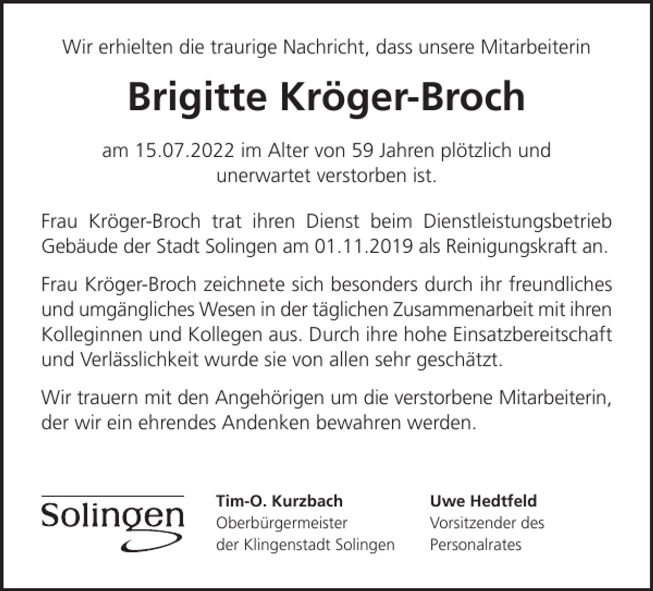 <p>Wir erhielten die traurige Nachricht, dass unsere Mitarbeiterin</p><p>Brigitte Kröger-Broch<br />am 15.07.2022 im Alter von 59 Jahren plötzlich und<br />unerwartet verstorben ist.<br />Frau Kröger-Broch trat ihren Dienst beim Dienstleistungsbetrieb<br />Gebäude der Stadt Solingen am 01.11.2019 als Reinigungskraft an.<br />Frau Kröger-Broch zeichnete sich besonders durch ihr freundliches<br />und umgängliches Wesen in der täglichen Zusammenarbeit mit ihren<br />Kolleginnen und Kollegen aus. Durch ihre hohe Einsatzbereitschaft<br />und Verlässlichkeit wurde sie von allen sehr geschätzt.<br />Wir trauern mit den Angehörigen um die verstorbene Mitarbeiterin,<br />der wir ein ehrendes Andenken bewahren werden.</p><p>Tim-O. Kurzbach<br />Oberbürgermeister<br />der Klingenstadt Solingen</p><p>Uwe Hedtfeld<br />Vorsitzender des<br />Personalrates</p>