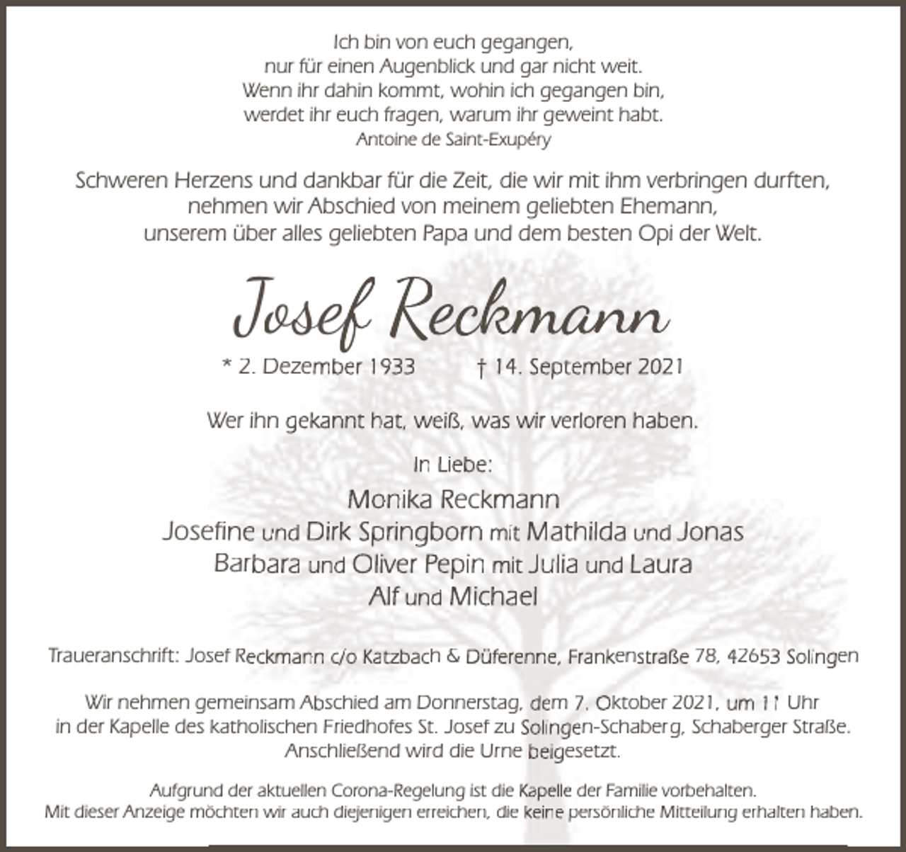 <p>Ich bin von euch gegangen,<br />nur für einen Augenblick und gar nicht weit.<br />Wenn ihr dahin kommt, wohin ich gegangen bin,<br />werdet ihr euch fragen, warum ihr geweint habt.<br />Antoine de Saint-Exupéry</p><p>Schweren Herzens und dankbar für die Zeit, die wir mit ihm verbringen durften,<br />nehmen wir Abschied von meinem geliebten Ehemann,<br />unserem übe<br />über aalles<br />geliebten<br />und<br />dem beste<br />besten Op<br />Opi de<br />der Welt.<br />es ge<br />ebte Papa<br />apa u<br />d de<br />et</p><p>Josef Reckmann</p><p>* 2. Dezember 1933</p><p>† 14. September 2021</p><p>W ihn gekannt hat, weiß, was wir verloren haben.<br />Wer<br />In Liebe:</p><p>Monika Reckmann<br />Joseefine und Dirk Springborn mit Mathilda und Jonas<br />Barbara und Oliver Pepin mit Julia und Laura<br />Alf und Michael<br />Traueranschrift: Jossef Reckmann c/o Katzbach &amp; Düferenne, Frankenstraße 78, 42653 Solingen<br />Wir nehmen geemeinsam Abschied am Donnerstag, dem 7. Oktober 2021, um 11 Uhr<br />in der Kapelle des katholischen Friedhofes St. Josef zu Solingen-Schaberg, Schaberger Straße.<br />Anschließend wird die Urne beigesetzt.<br />Aufgrun<br />nd der aktuellen Corona-Regelung ist die Kapelle der Familie vorbehalten.<br />Mit dieser Anzeige mö<br />öchten wir auch diejenigen erreichen, die keine persönliche Mitteilung erhalten habeen.</p>