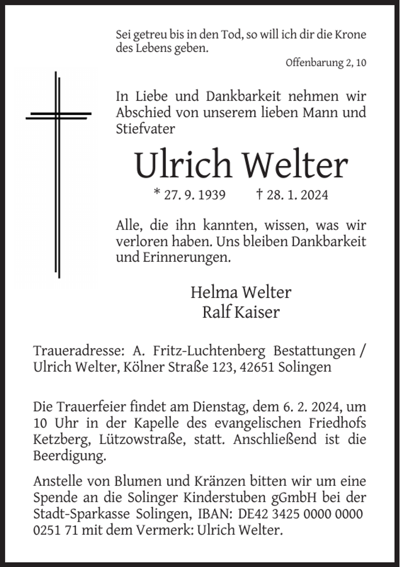 <p>Sei getreu bis in den Tod, so will ich dir die Krone<br />des Lebens geben.<br />Offenbarung 2, 10</p><p>In Liebe und Dankbarkeit nehmen wir<br />Abschied von unserem lieben Mann und<br />Stiefvater</p><p>Ulrich Welter<br />* 27. 9. 1939</p><p>† 28. 1. 2024</p><p>Alle, die ihn kannten, wissen, was wir<br />verloren haben. Uns bleiben Dankbarkeit<br />und Erinnerungen.</p><p>Helma Welter<br />Ralf Kaiser<br />Traueradresse: A. Fritz-Luchtenberg Bestattungen /<br />Ulrich Welter, Kölner Straße 123, 42651 Solingen<br />Die Trauerfeier findet am Dienstag, dem 6. 2. 2024, um<br />10 Uhr in der Kapelle des evangelischen Friedhofs<br />Ketzberg, Lützowstraße, statt. Anschließend ist die<br />Beerdigung.<br />Anstelle von Blumen und Kränzen bitten wir um eine<br />Spende an die Solinger Kinderstuben gGmbH bei der<br />Stadt-Sparkasse Solingen, IBAN: DE42 3425<br />0251 71 mit dem Vermerk: Ulrich Welter.</p>