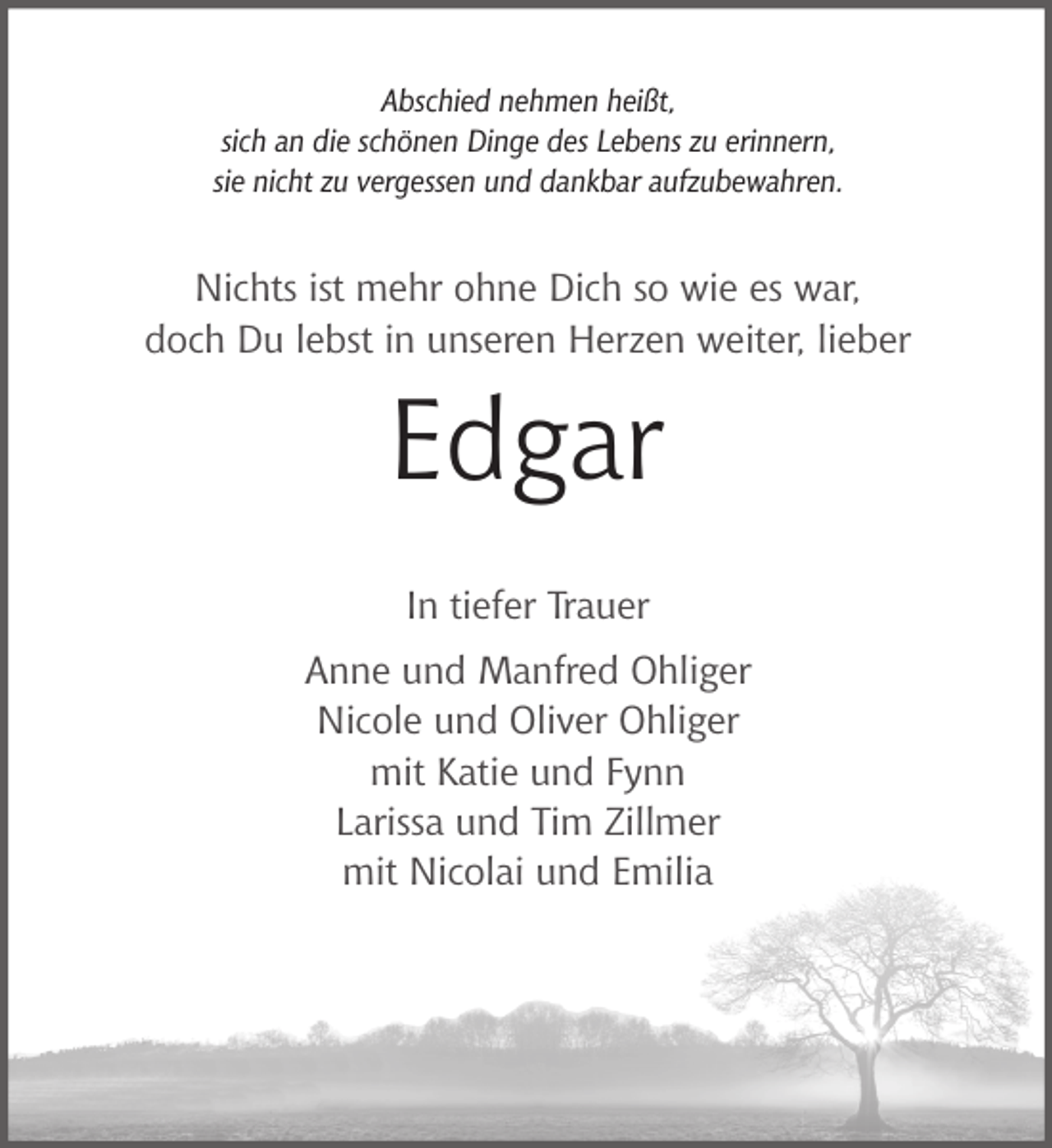 <p>Abschied nehmen heißt,<br />sich an die schönen Dinge des Lebens zu erinnern,<br />sie nicht zu vergessen und dankbar aufzubewahren.</p><p>Nichts ist mehr ohne Dich so wie es war,<br />doch Du lebst in unseren Herzen weiter, lieber</p><p>Edgar<br />In tiefer Trauer<br />Anne und Manfred Ohliger<br />Nicole und Oliver Ohliger<br />mit Katie und Fynn<br />Larissa und Tim Zillmer<br />mit Nicolai und Emilia</p>