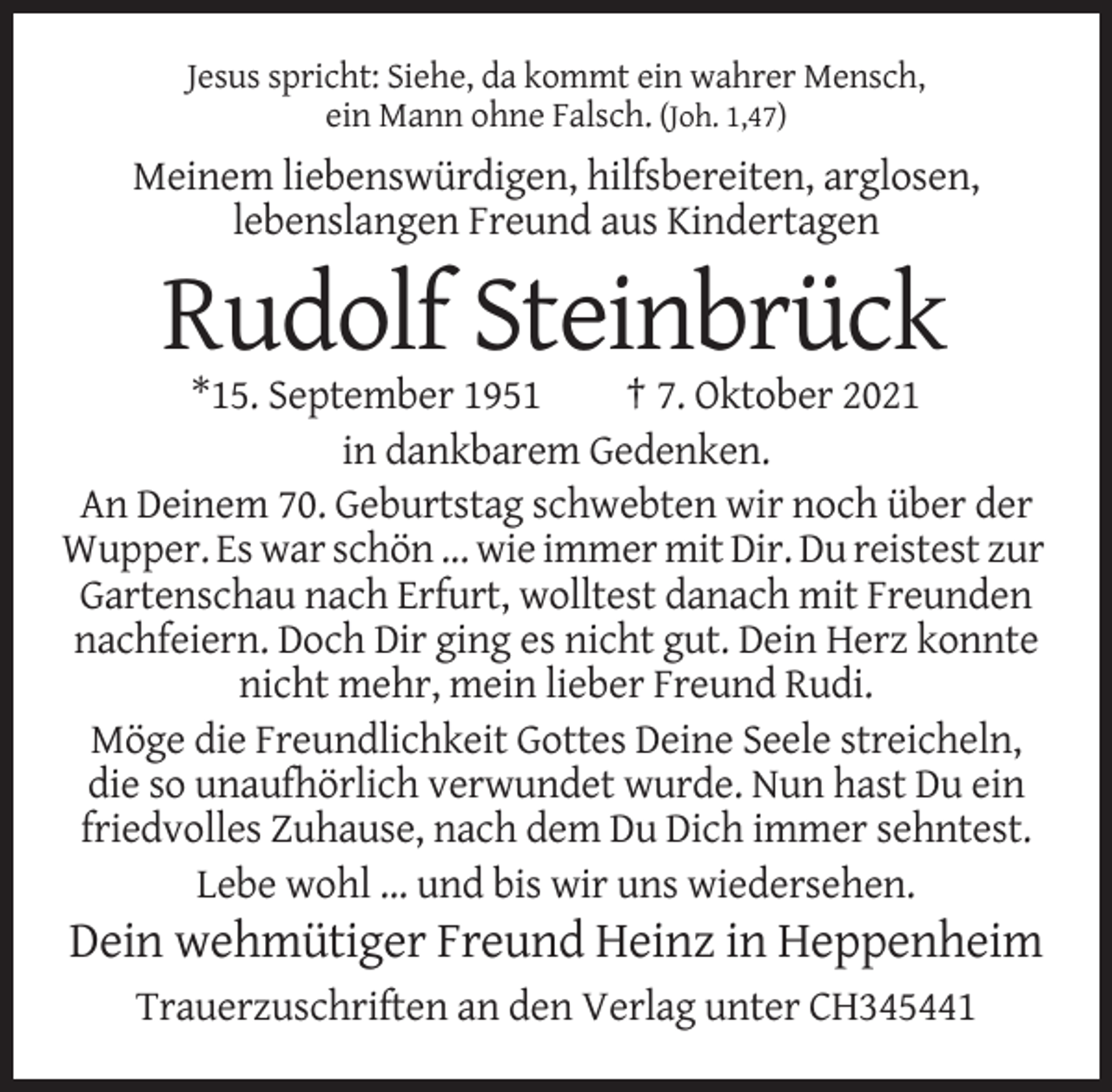 <p>Jesus spricht: Siehe, da kommt ein wahrer Mensch,<br />ein Mann ohne Falsch. (Joh. 1,47)</p><p>Meinem liebenswürdigen, hilfsbereiten, arglosen,<br />lebenslangen Freund aus Kindertagen</p><p>Rudolf Steinbrück<br />*15. September 1951<br />† 7. Oktober 2021<br />in dankbarem Gedenken.<br />An Deinem 70. Geburtstag schwebten wir noch über der<br />Wupper. Es war schön ... wie immer mit Dir. Du reistest zur<br />Gartenschau nach Erfurt, wolltest danach mit Freunden<br />nachfeiern. Doch Dir ging es nicht gut. Dein Herz konnte<br />nicht mehr, mein lieber Freund Rudi.<br />Möge die Freundlichkeit Gottes Deine Seele streicheln,<br />die so unaufhörlich verwundet wurde. Nun hast Du ein<br />friedvolles Zuhause, nach dem Du Dich immer sehntest.<br />Lebe wohl … und bis wir uns wiedersehen.</p><p>Dein wehmütiger Freund Heinz in Heppenheim<br />Trauerzuschriften an den Verlag unter CH345441</p>