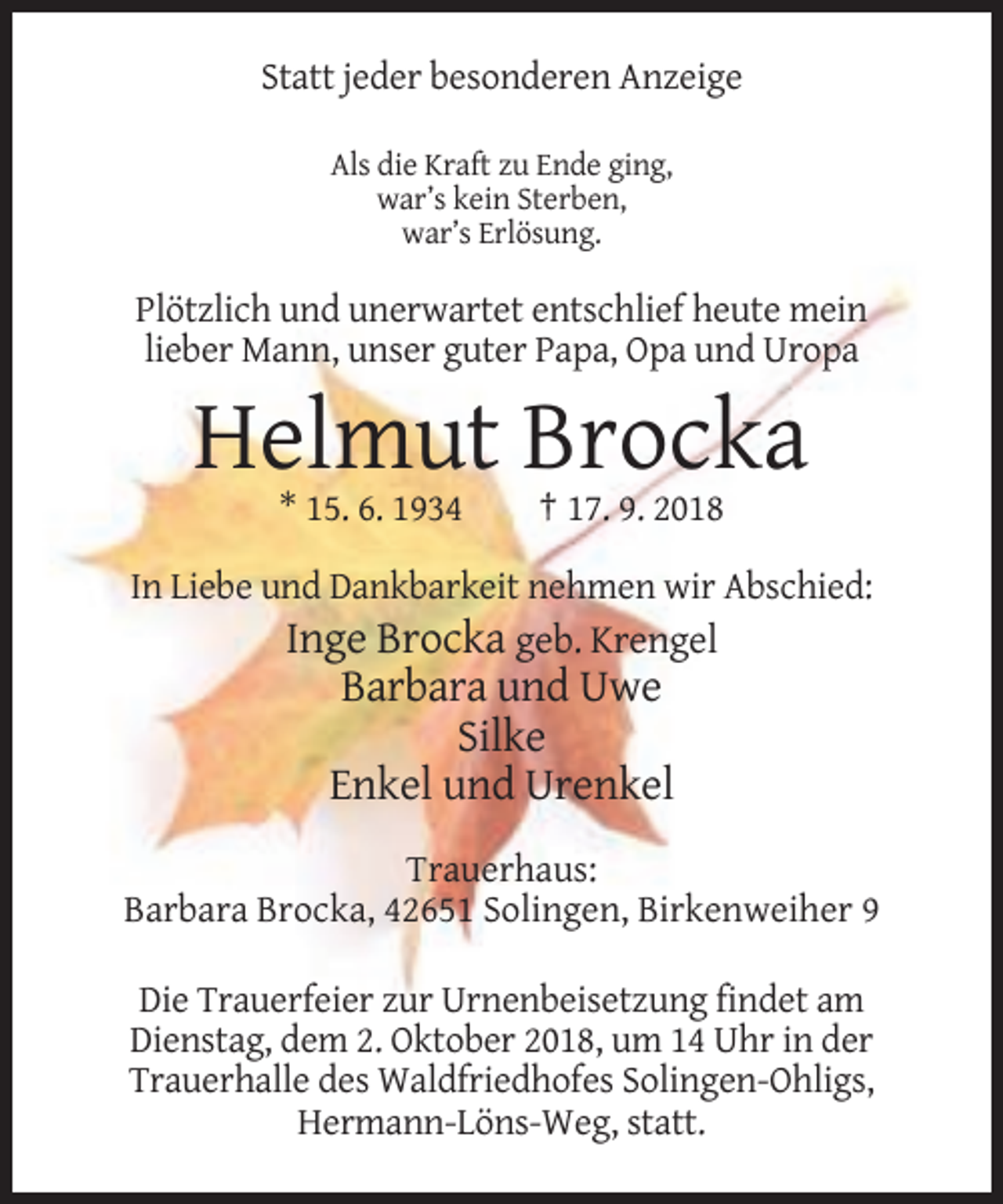<p>Statt jeder besonderen Anzeige<br />Als die Kraft zu Ende ging,<br />war’s kein Sterben,<br />war’s Erlösung.</p><p>Plötzlich und unerwartet entschlief heute mein<br />lieber Mann, unser guter Papa, Opa und Uropa</p><p>Helmut Brocka<br />* 15. 6. 1934</p><p>† 17. 9. 2018</p><p>In Liebe und Dankbarkeit nehmen wir Abschied:</p><p>Inge Brocka geb. Krengel<br />Barbara und Uwe<br />Silke<br />Enkel und Urenkel<br />Trauerhaus:<br />Barbara Brocka, 42651 Solingen, Birkenweiher 9<br />Die Trauerfeier zur Urnenbeisetzung findet am<br />Dienstag, dem 2. Oktober 2018, um 14 Uhr in der<br />Trauerhalle des Waldfriedhofes Solingen-Ohligs,<br />Hermann-Löns-Weg, statt.</p>