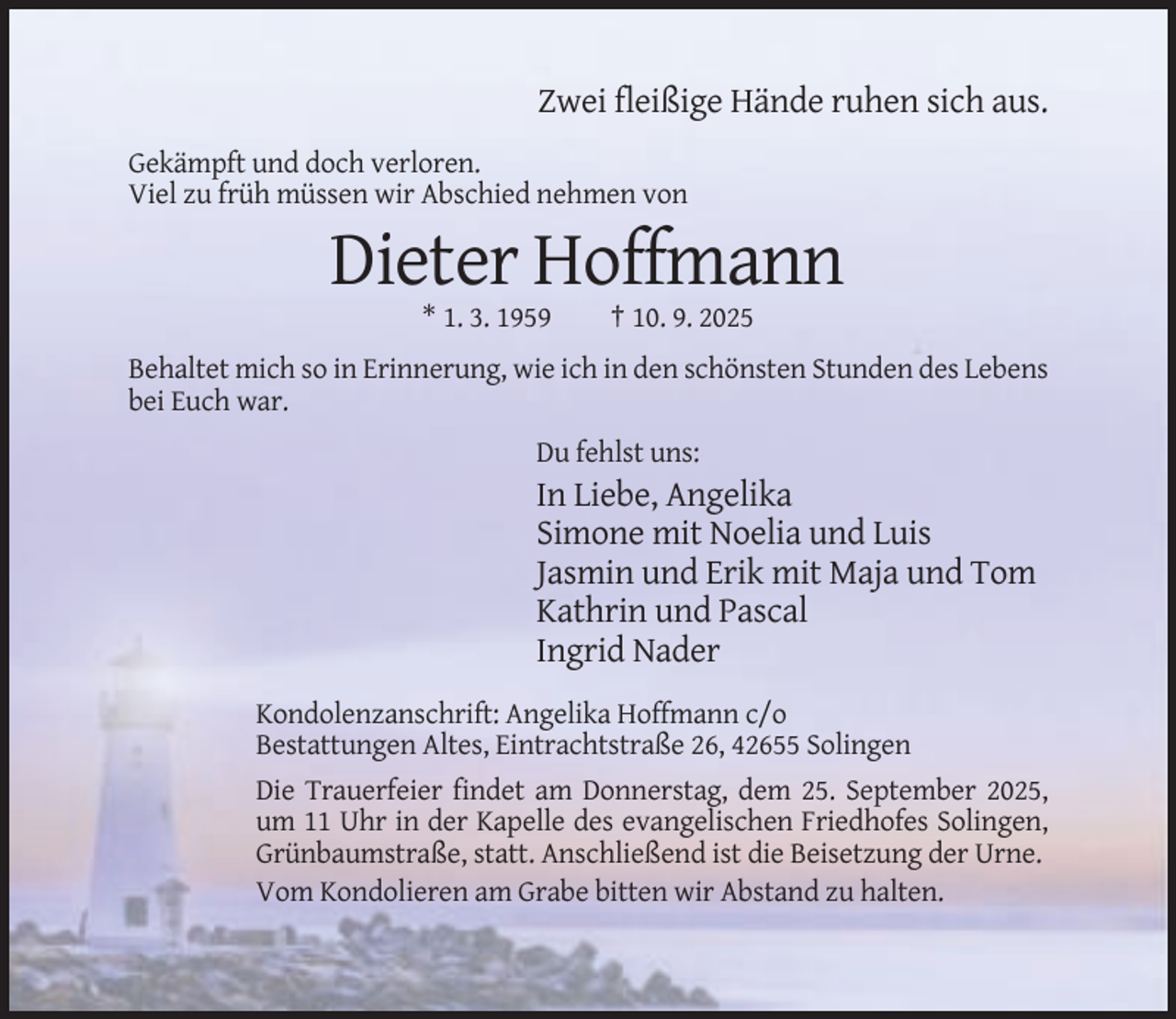<p>Zwei fleißige Hände ruhen sich aus.<br />Gekämpft und doch verloren.<br />Viel zu früh müssen wir Abschied nehmen von</p><p>Dieter Hoffmann<br />* 1. 3. 1959</p><p>† 10. 9. 2025</p><p>Behaltet mich so in Erinnerung, wie ich in den schönsten Stunden des Lebens<br />bei Euch war.<br />Du fehlst uns:</p><p>In Liebe, Angelika<br />Simone mit Noelia und Luis<br />Jasmin und Erik mit Maja und Tom<br />Kathrin und Pascal<br />Ingrid Nader<br />Kondolenzanschrift: Angelika Hoffmann c/o<br />Bestattungen Altes, Eintrachtstraße 26, 42655 Solingen<br />Die Trauerfeier findet am Donnerstag, dem 25. September 2025,<br />um 11 Uhr in der Kapelle des evangelischen Friedhofes Solingen,<br />Grünbaumstraße, statt. Anschließend ist die Beisetzung der Urne.<br />Vom Kondolieren am Grabe bitten wir Abstand zu halten.</p>