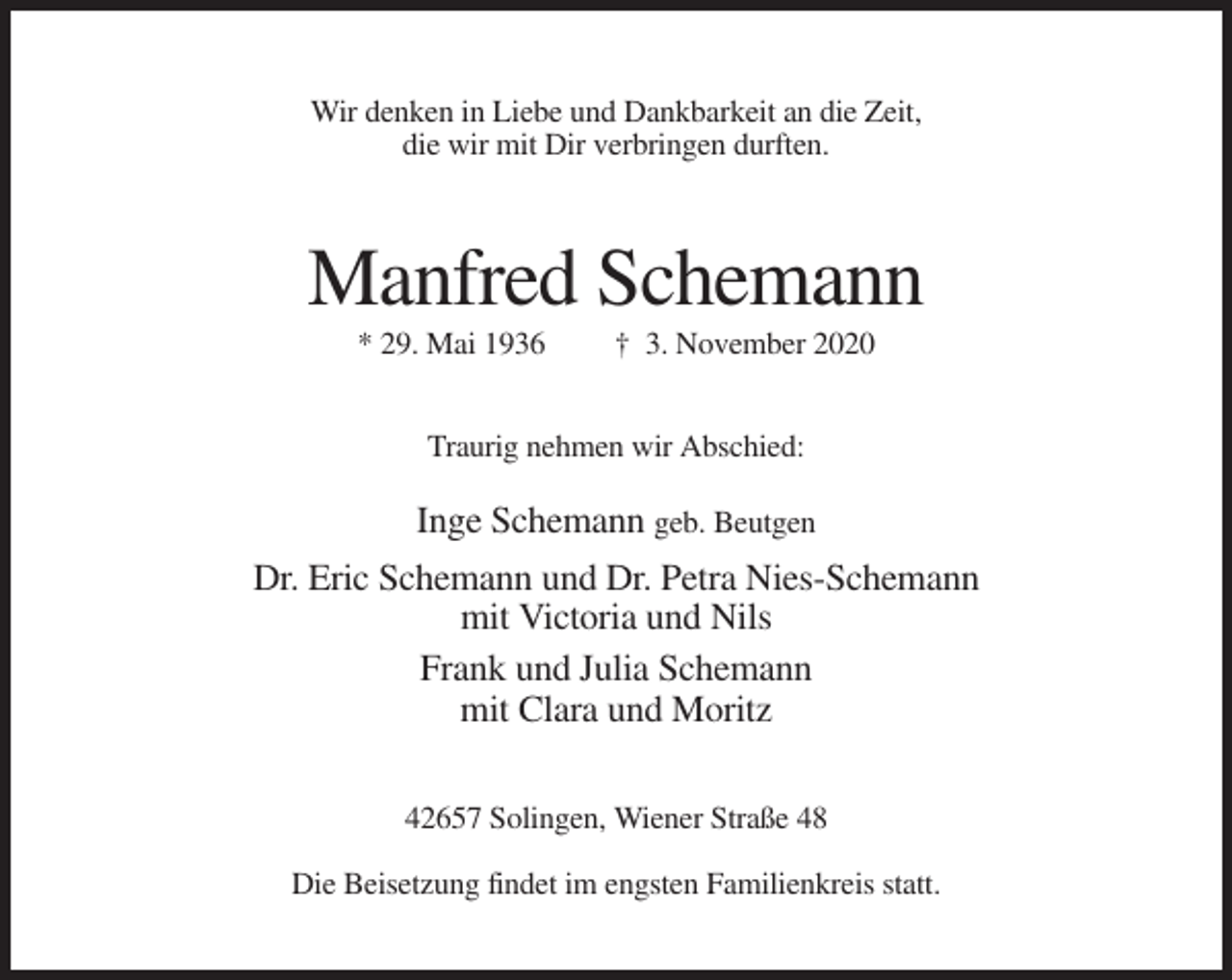 <p>Wir denken in Liebe und Dankbarkeit an die Zeit,<br />die wir mit Dir verbringen durften.</p><p>Manfred Schemann<br />* 29. Mai 1936</p><p>† 3. November 2020</p><p>Traurig nehmen wir Abschied:</p><p>Inge Schemann geb. Beutgen<br />Dr. Eric Schemann und Dr. Petra Nies-Schemann<br />mit Victoria und Nils<br />Frank und Julia Schemann<br />mit Clara und Moritz<br />42657 Solingen, Wiener Straße 48<br />Die Beisetzung findet im engsten Familienkreis statt.</p>