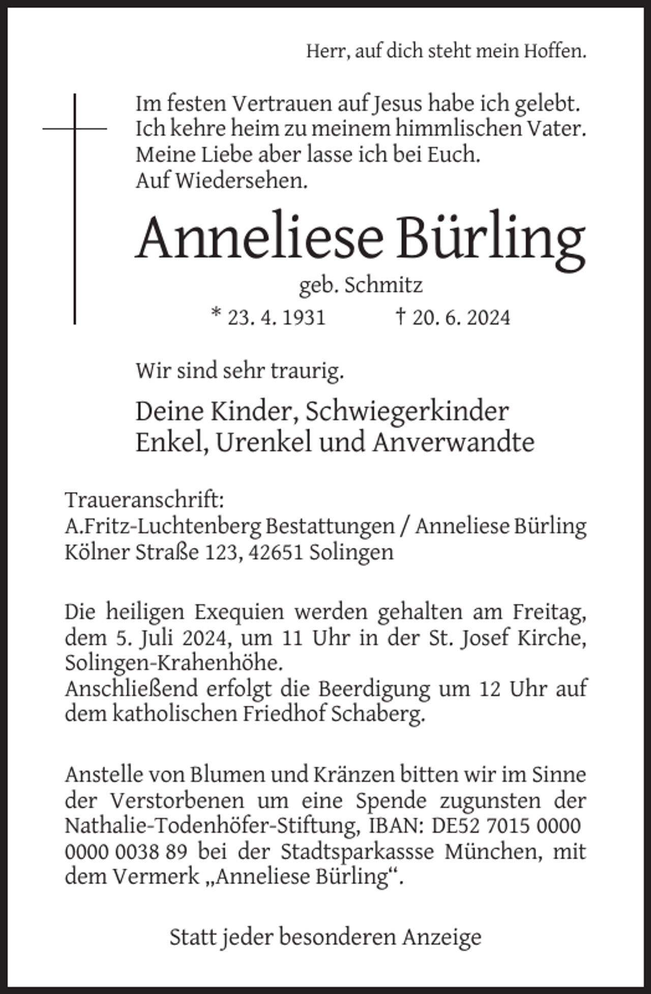 <p>Herr, auf dich steht mein Hoffen.</p><p>Im festen Vertrauen auf Jesus habe ich gelebt.<br />Ich kehre heim zu meinem himmlischen Vater.<br />Meine Liebe aber lasse ich bei Euch.<br />Auf Wiedersehen.</p><p>Anneliese Bürling<br />geb. Schmitz<br />* 23. 4. 1931<br />† 20. 6. 2024<br />Wir sind sehr traurig.</p><p>Deine Kinder, Schwiegerkinder<br />Enkel, Urenkel und Anverwandte<br />Traueranschrift:<br />A.Fritz-Luchtenberg Bestattungen / Anneliese Bürling<br />Kölner Straße 123, 42651 Solingen<br />Die heiligen Exequien werden gehalten am Freitag,<br />dem 5. Juli 2024, um 11 Uhr in der St. Josef Kirche,<br />Solingen-Krahenhöhe.<br />Anschließend erfolgt die Beerdigung um 12 Uhr auf<br />dem katholischen Friedhof Schaberg.<br />Anstelle von Blumen und Kränzen bitten wir im Sinne<br />der Verstorbenen um eine Spende zugunsten der<br />Nathalie-Todenhöfer-Stiftung, IBAN: DE52 7015 0039 bei der Stadtsparkassse München, mit<br />dem Vermerk „Anneliese Bürling“.</p><p>Statt jeder besonderen Anzeige</p>