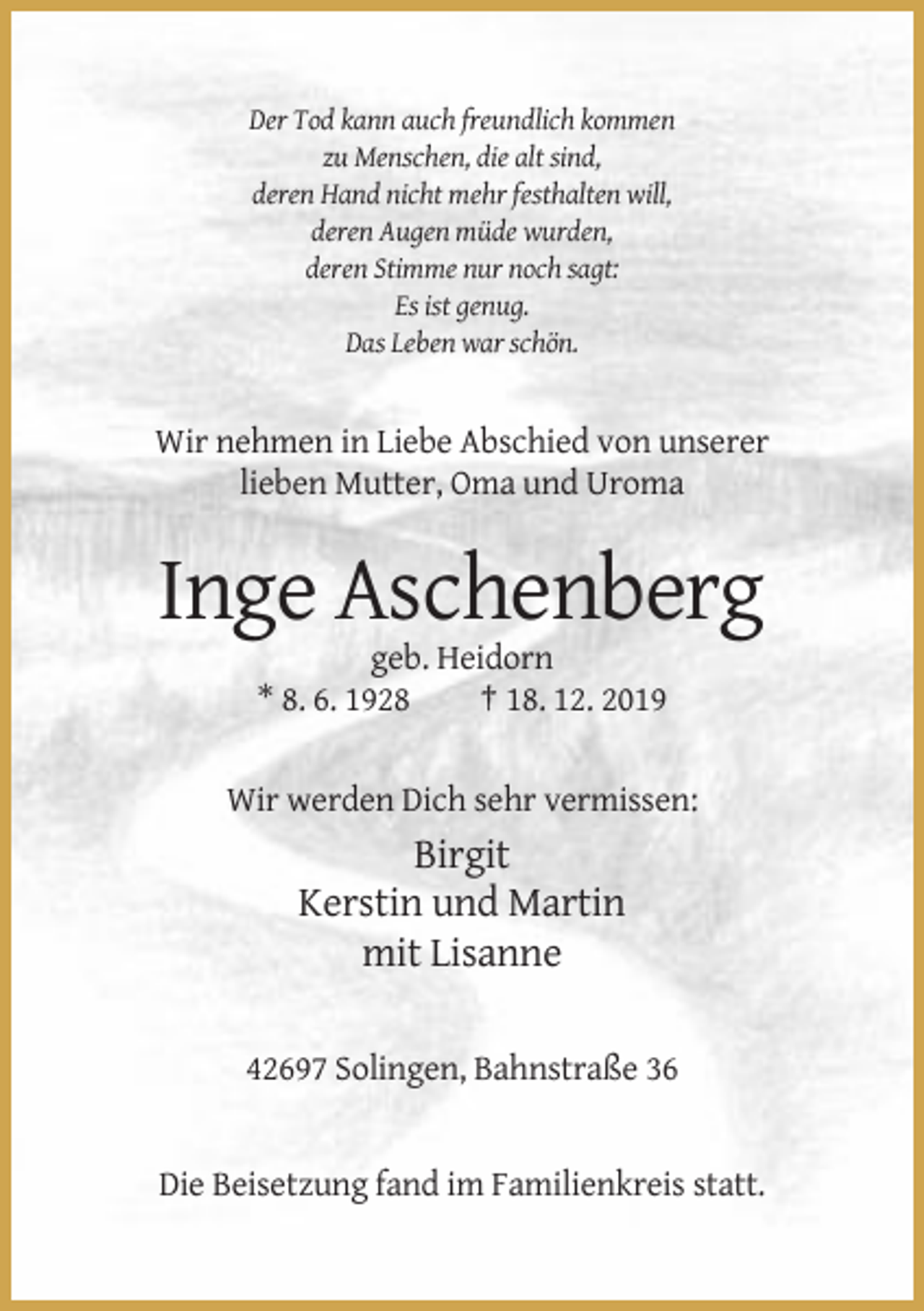 <p>Der Tod kann auch freundlich kommen<br />zu Menschen, die alt sind,<br />deren Hand nicht mehr festhalten will,<br />deren Augen müde wurden,<br />deren Stimme nur noch sagt:<br />Es ist genug.<br />Das Leben war schön.</p><p>Wir nehmen in Liebe Abschied von unserer<br />lieben Mutter, Oma und Uroma</p><p>Inge Aschenberg<br />geb. Heidorn<br />* 8. 6. 1928<br />† 18. 12. 2019<br />Wir werden Dich sehr vermissen:</p><p>Birgit<br />Kerstin und Martin<br />mit Lisanne<br />42697 Solingen, Bahnstraße 36</p><p>Die Beisetzung fand im Familienkreis statt.</p>