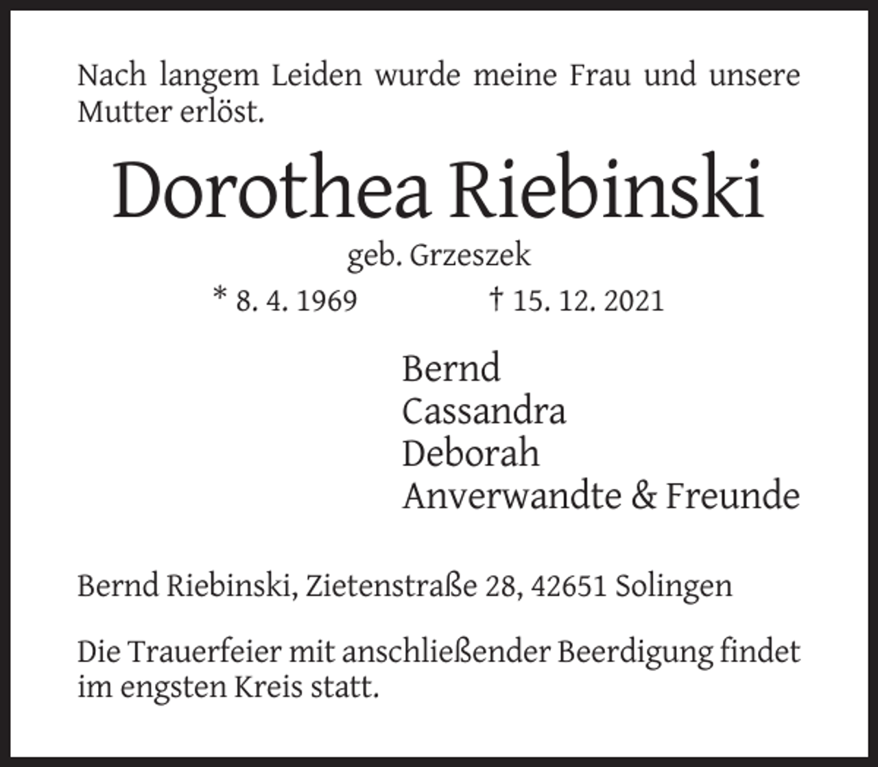 <p>Nach langem Leiden wurde meine Frau und unsere<br />Mutter erlöst.</p><p>Dorothea Riebinski<br />geb. Grzeszek<br />* 8. 4. 1969<br />† 15. 12. 2021</p><p>Bernd<br />Cassandra<br />Deborah<br />Anverwandte &amp; Freunde<br />Bernd Riebinski, Zietenstraße 28, 42651 Solingen<br />Die Trauerfeier mit anschließender Beerdigung findet<br />im engsten Kreis statt.</p>