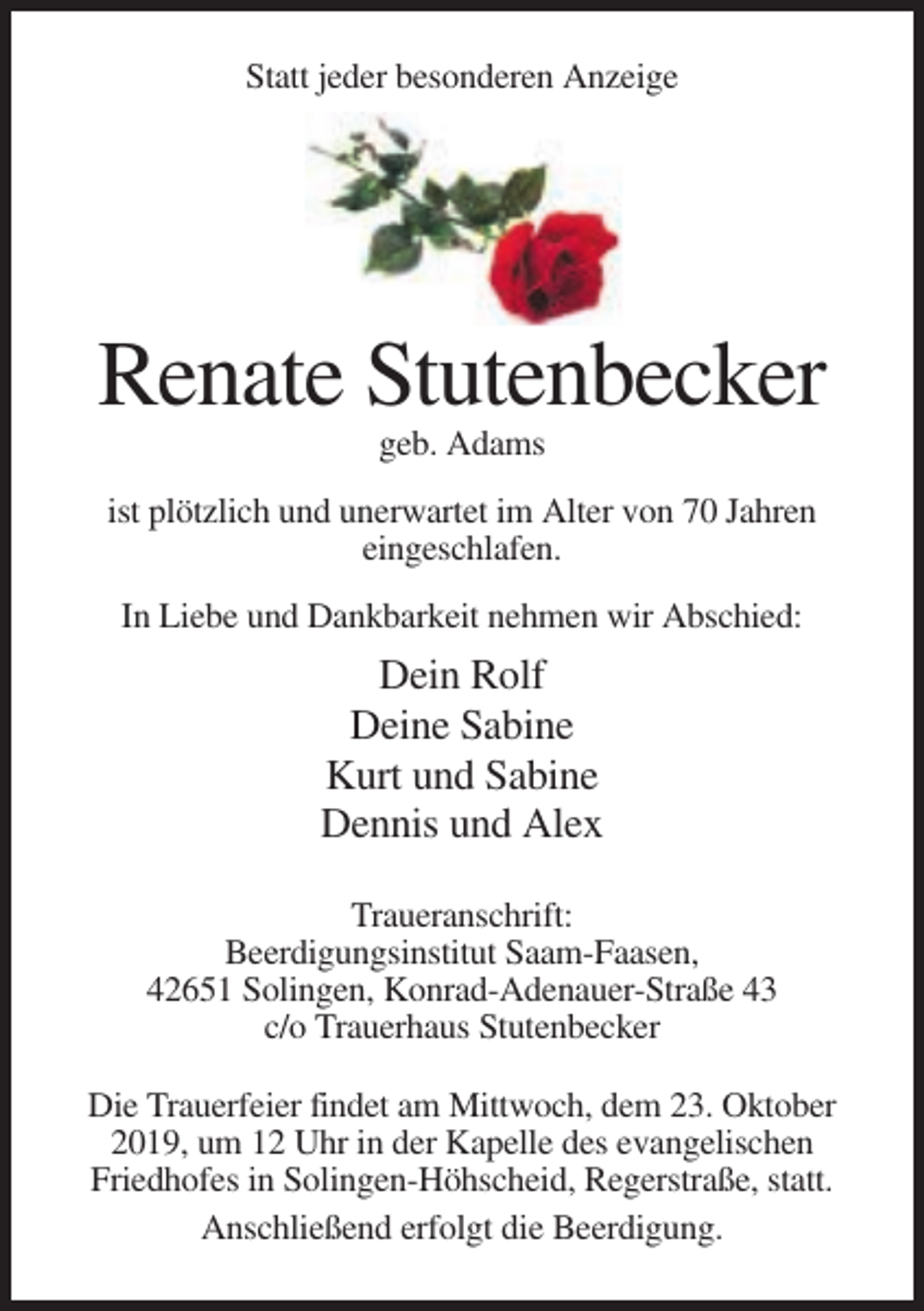 <p>Statt jeder besonderen Anzeige</p><p>Renate Stutenbecker<br />geb. Adams<br />ist plötzlich und unerwartet im Alter von 70 Jahren<br />eingeschlafen.<br />In Liebe und Dankbarkeit nehmen wir Abschied:</p><p>Dein Rolf<br />Deine Sabine<br />Kurt und Sabine<br />Dennis und Alex<br />Traueranschrift:<br />Beerdigungsinstitut Saam-Faasen,<br />42651 Solingen, Konrad-Adenauer-Straße 43<br />c/o Trauerhaus Stutenbecker<br />Die Trauerfeier findet am Mittwoch, dem 23. Oktober<br />2019, um 12 Uhr in der Kapelle des evangelischen<br />Friedhofes in Solingen-Höhscheid, Regerstraße, statt.<br />Anschließend erfolgt die Beerdigung.</p>