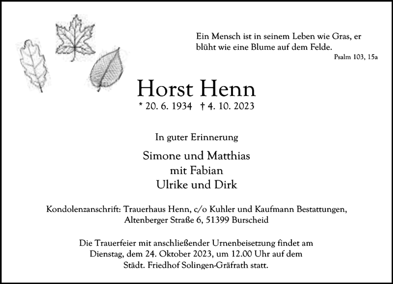 <p>Ein Mensch ist in seinem Leben wie Gras, er<br />blüht wie eine Blume auf dem Felde.</p><p>Psalm 103, 15a</p><p>Horst Henn<br />* 20. 6. 1934 † 4. 10. 2023<br />In guter Erinnerung</p><p>Simone und Matthias<br />mit Fabian<br />Ulrike und Dirk<br />Kondolenzanschrift: Trauerhaus Henn, c/o Kuhler und Kaufmann Bestattungen,<br />Altenberger Straße 6, 51399 Burscheid<br />Die Trauerfeier mit anschließender Urnenbeisetzung findet am<br />Dienstag, dem 24. Oktober 2023, um 12.00 Uhr auf dem<br />Städt. Friedhof Solingen-Gräfrath statt.</p>